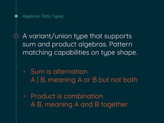Algebraic Data Types
A variant/union type that supports
sum and product algebras. Pattern
matching capabilities on type shape.
◦ Sum is alternation
A | B, meaning A or B but not both
◦ Product is combination
A B, meaning A and B together
 