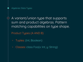 Algebraic Data Types
A variant/union type that supports
sum and product algebras. Pattern
matching capabilities on type shape.
Product Types (A AND B)
◦ Tuples: (Int, Boolean)
◦ Classes: class Foo(x: Int, y: String)
 