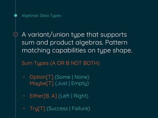 Algebraic Data Types
A variant/union type that supports
sum and product algebras. Pattern
matching capabilities on type shape.
Sum Types (A OR B NOT BOTH)
◦ Option[T] (Some | None)
Maybe[T] (Just | Empty)
◦ Either[B, A] (Left | Right)
◦ Try[T] (Success | Failure)
 