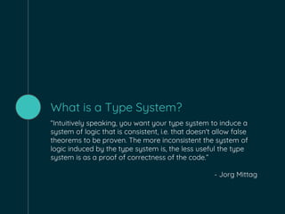 What is a Type System?
“Intuitively speaking, you want your type system to induce a
system of logic that is consistent, i.e. that doesn't allow false
theorems to be proven. The more inconsistent the system of
logic induced by the type system is, the less useful the type
system is as a proof of correctness of the code.”
- Jorg Mittag
 
