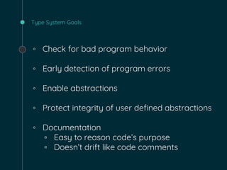 Type System Goals
◦ Check for bad program behavior
◦ Early detection of program errors
◦ Enable abstractions
◦ Protect integrity of user defined abstractions
◦ Documentation
▫ Easy to reason code’s purpose
▫ Doesn’t drift like code comments
 
