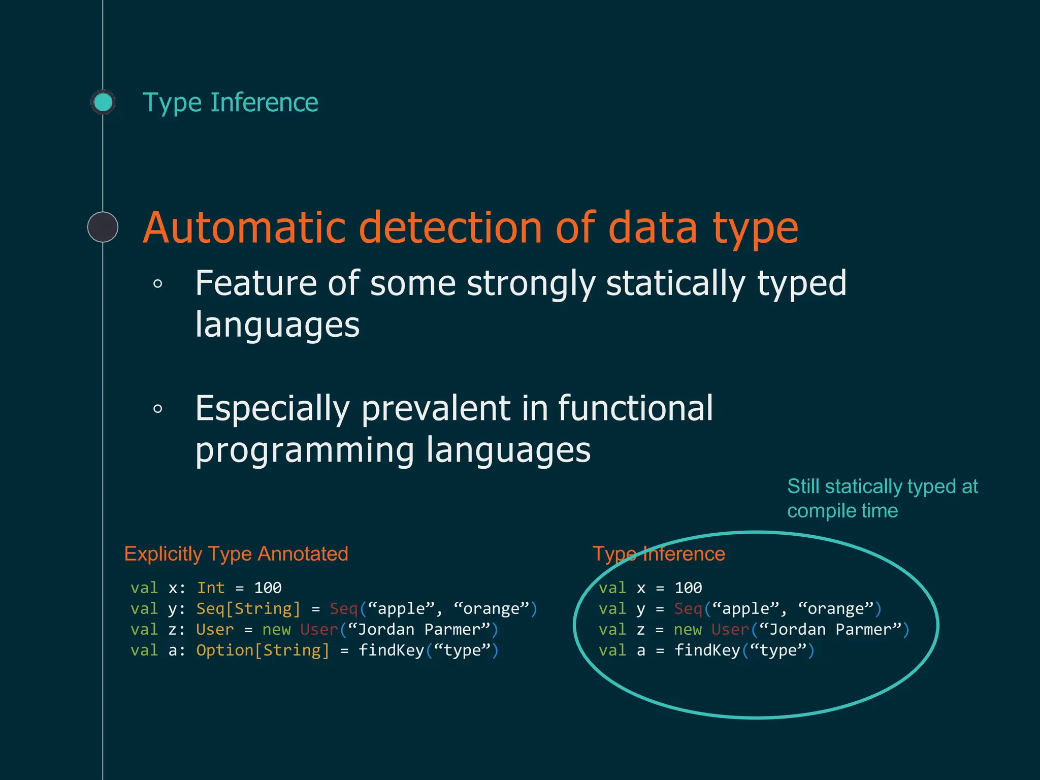 Type Inference
Automatic detection of data type
◦ Feature of some strongly statically typed
languages
◦ Especially prevalent in functional
programming languages
Explicitly Type Annotated
val x: Int = 100
val y: Seq[String] = Seq(“apple”, “orange”)
val z: User = new User(“Jordan Parmer”)
val a: Option[String] = findKey(“type”)
Type Inference
val x = 100
val y = Seq(“apple”, “orange”)
val z = new User(“Jordan Parmer”)
val a = findKey(“type”)
Still statically typed at
compile time
 