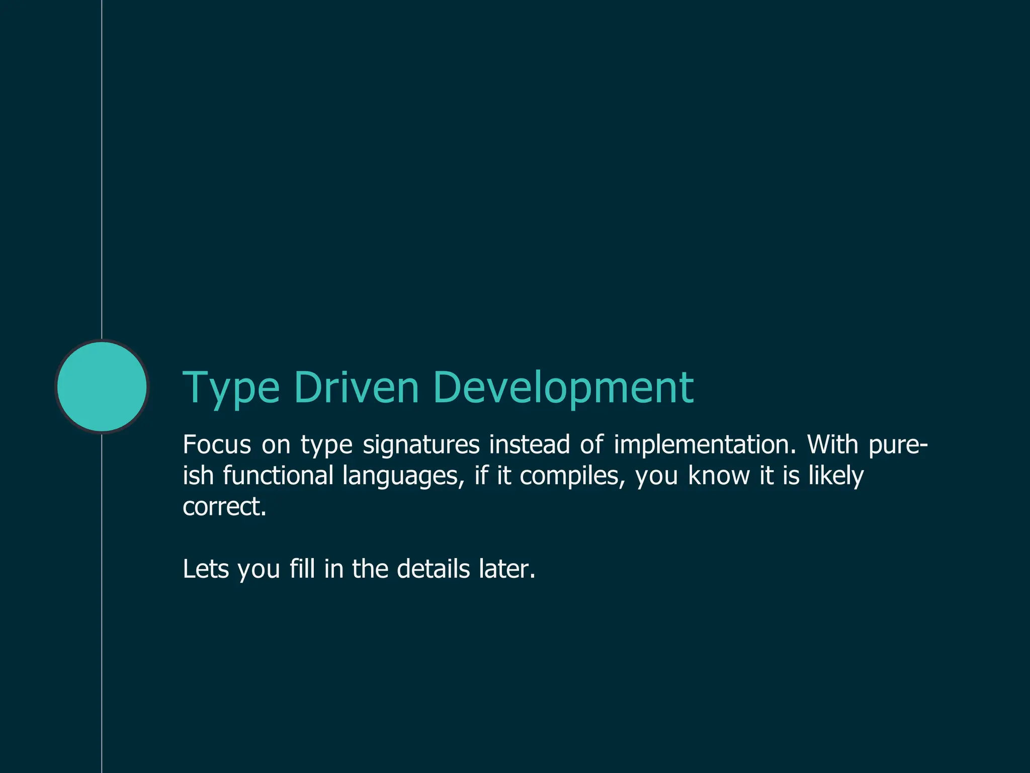 Type Driven Development
Focus on type signatures instead of implementation. With pure-
ish functional languages, if it compiles, you know it is likely
correct.
Lets you fill in the details later.
 