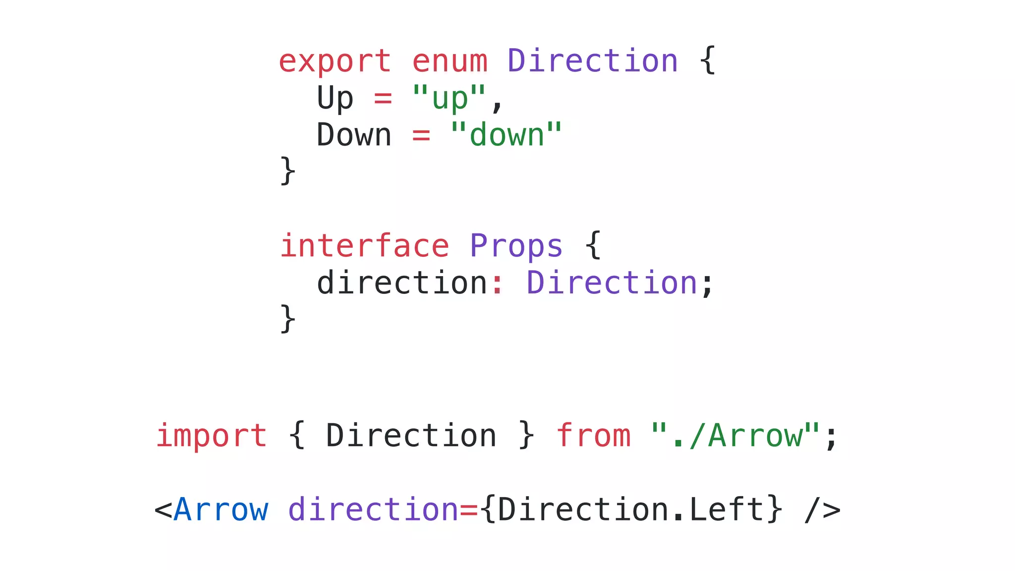 export enum Direction { Up = "up", Down = "down" } interface Props { direction: Direction; } import { Direction } from "./Arrow"; <Arrow direction={Direction.Left} /> 