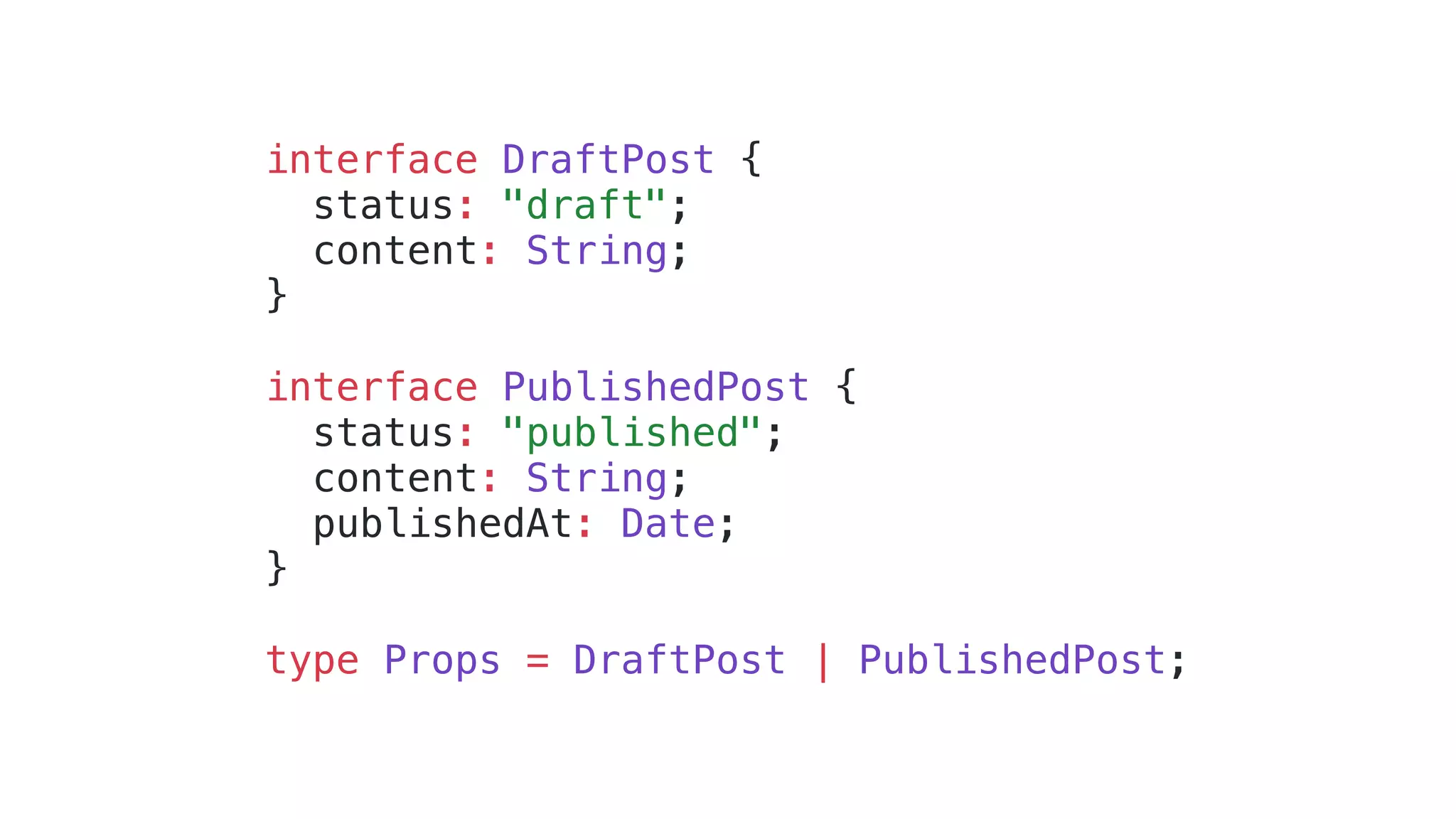 interface DraftPost { status: "draft"; content: String; } interface PublishedPost { status: "published"; content: String; publishedAt: Date; } type Props = DraftPost | PublishedPost; 