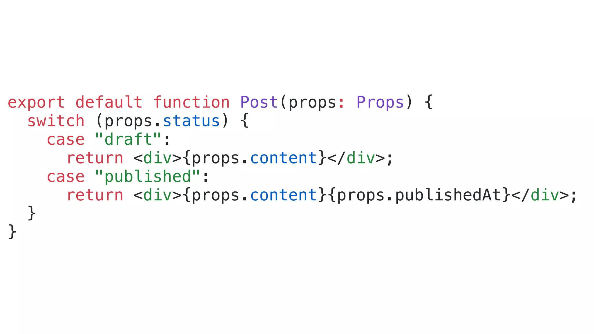 export default function Post(props: Props) { switch (props.status) { case "draft": return <div>{props.content}</div>; case "published": return <div>{props.content}{props.publishedAt}</div>; } } 