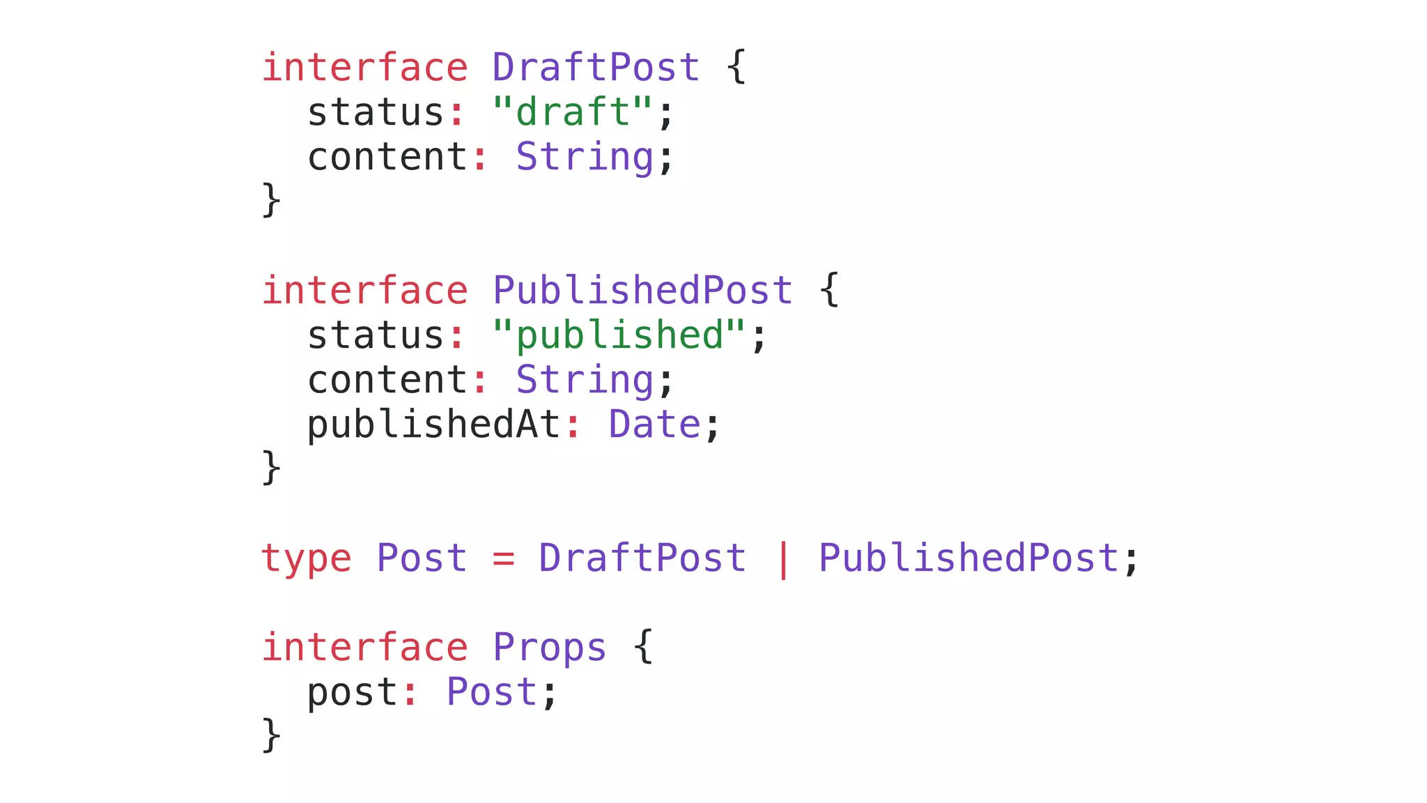 interface DraftPost { status: "draft"; content: String; } interface PublishedPost { status: "published"; content: String; publishedAt: Date; } type Post = DraftPost | PublishedPost; interface Props { post: Post; } 