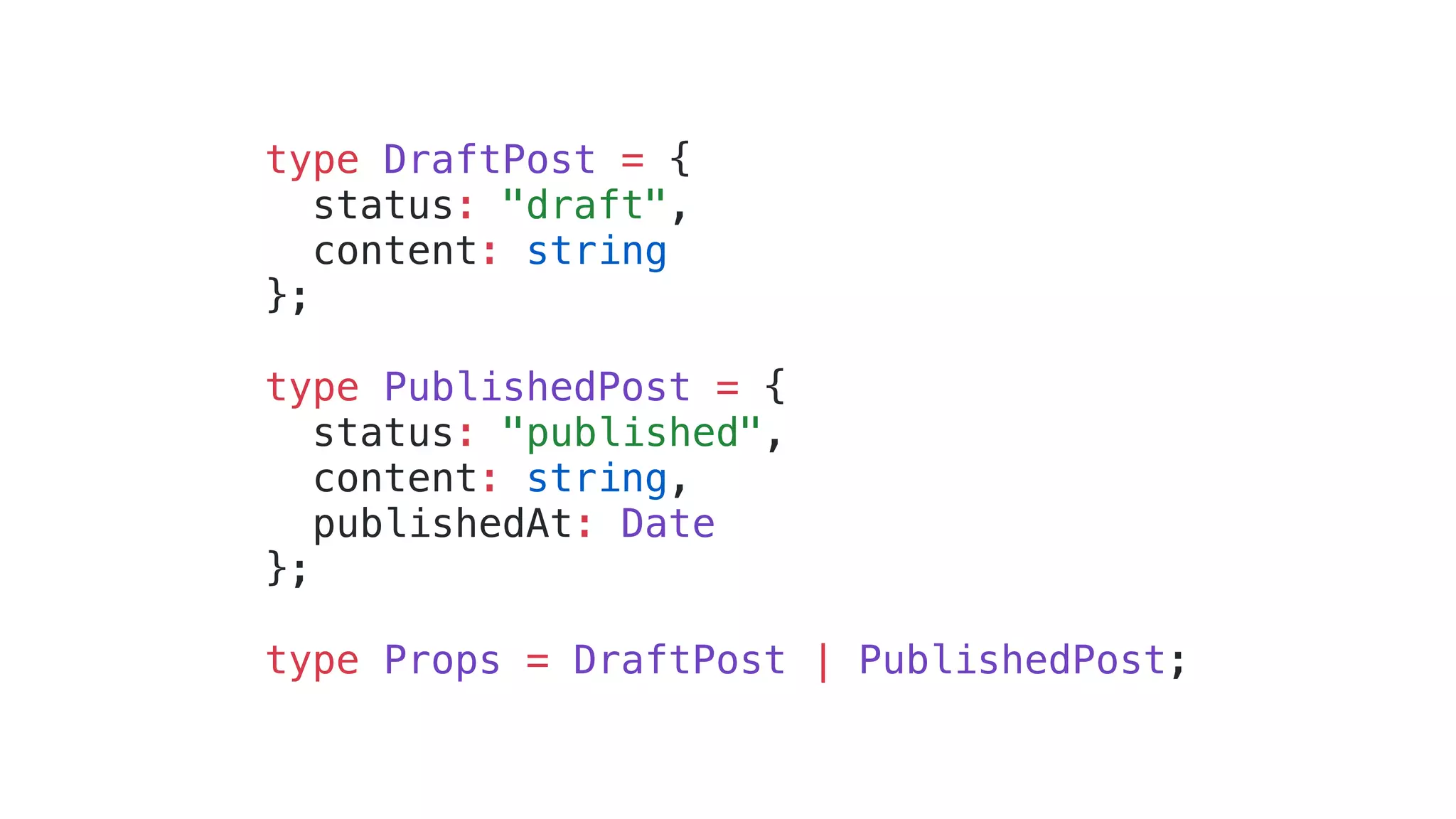 type DraftPost = { status: "draft", content: string }; type PublishedPost = { status: "published", content: string, publishedAt: Date }; type Props = DraftPost | PublishedPost; 