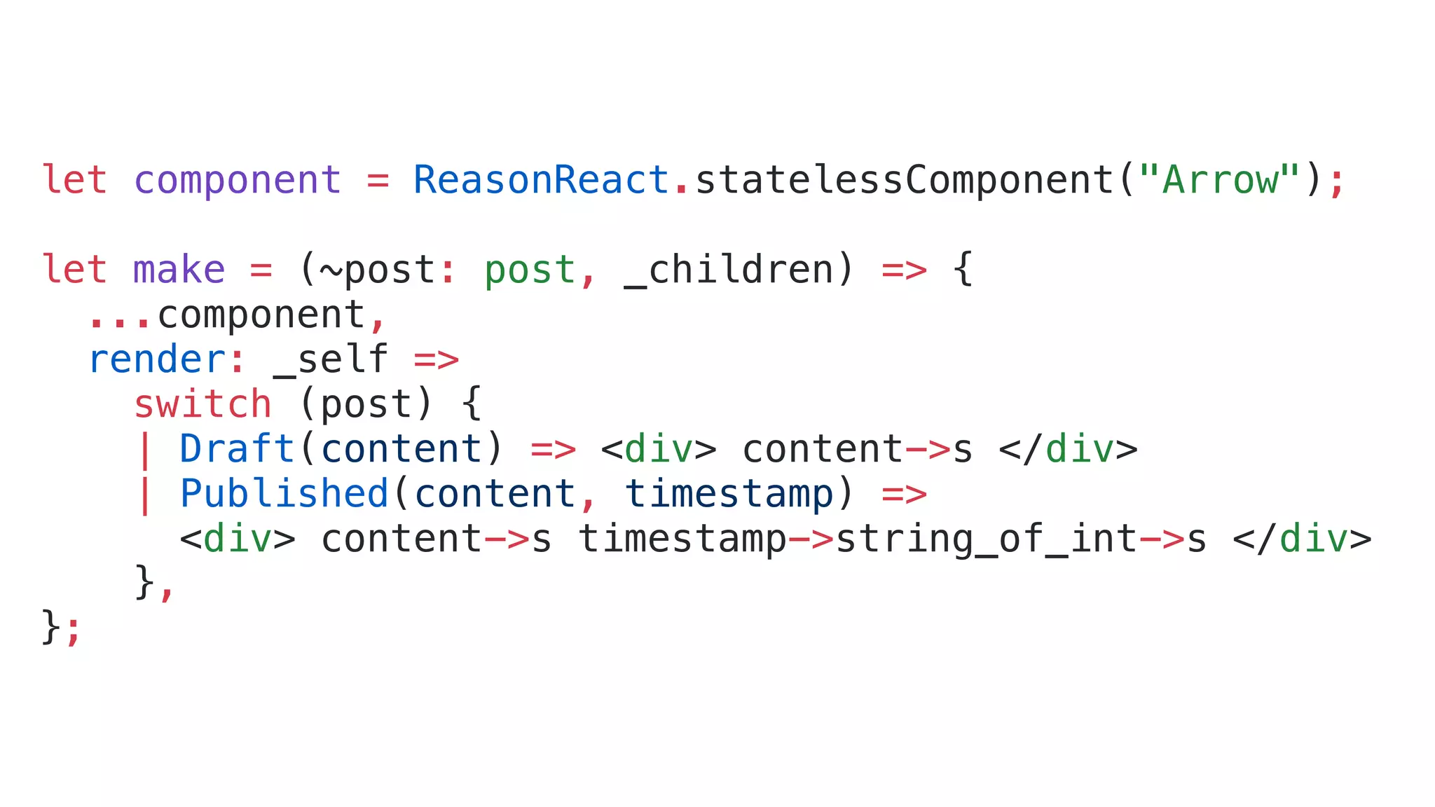 let component = ReasonReact.statelessComponent("Arrow"); let make = (~post: post, _children) => { ...component, render: _self => switch (post) { | Draft(content) => <div> content->s </div> | Published(content, timestamp) => <div> content->s timestamp->string_of_int->s </div> }, }; 