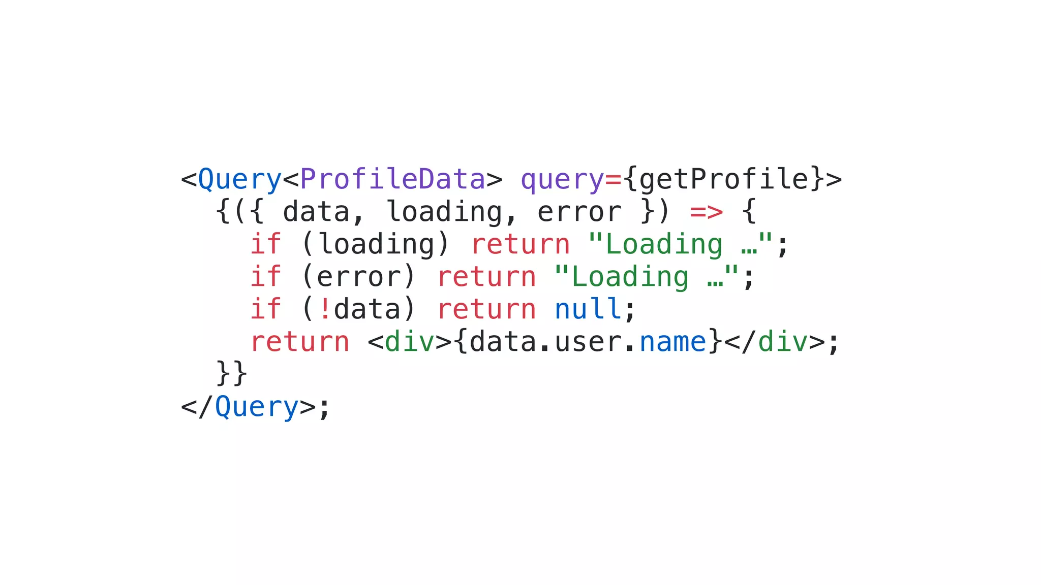 <Query<ProfileData> query={getProfile}> {({ data, loading, error }) => { if (loading) return "Loading …"; if (error) return "Loading …"; if (!data) return null; return <div>{data.user.name}</div>; }} </Query>; 
