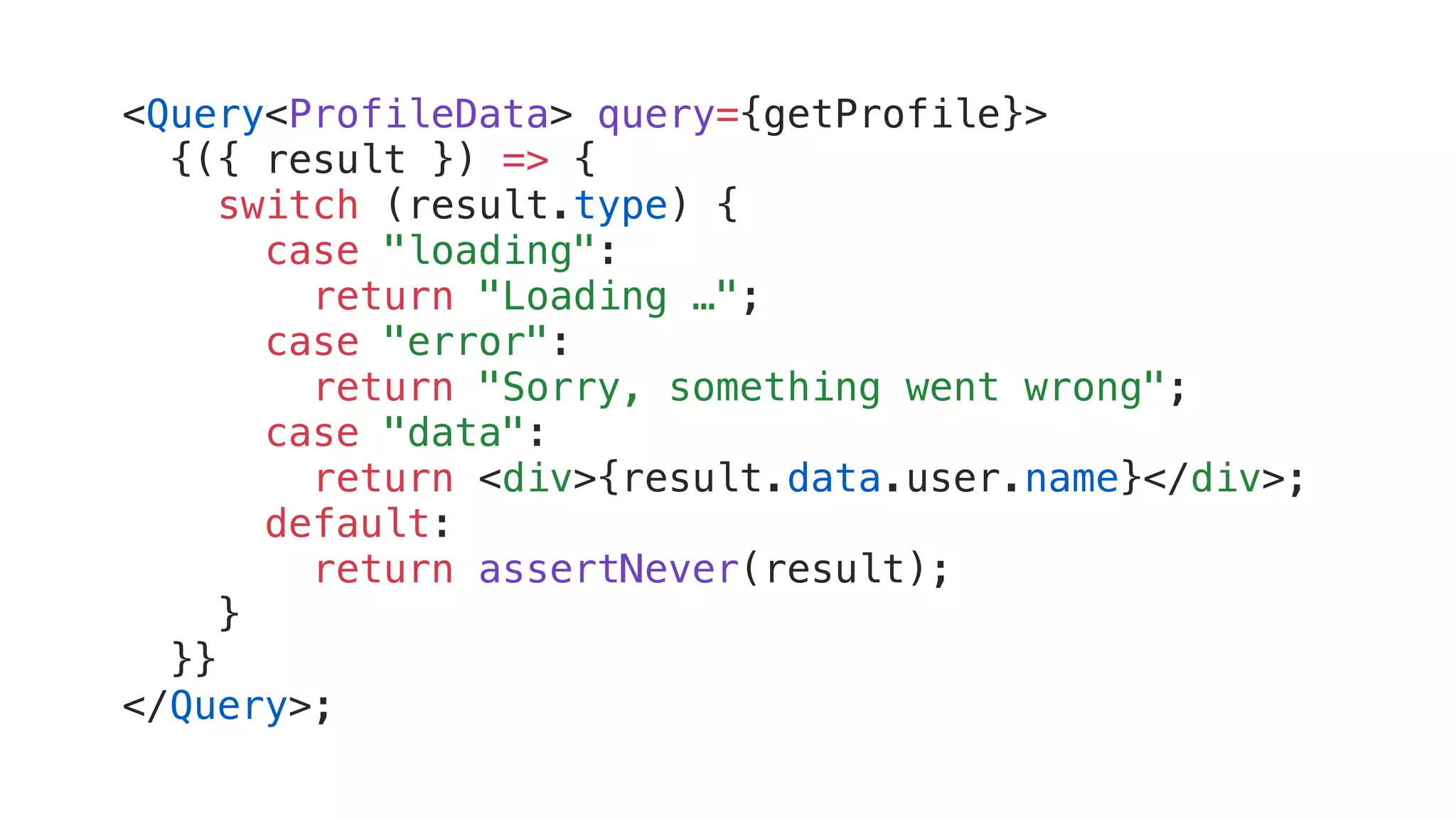 <Query<ProfileData> query={getProfile}> {({ result }) => { switch (result.type) { case "loading": return "Loading …"; case "error": return "Sorry, something went wrong"; case "data": return <div>{result.data.user.name}</div>; default: return assertNever(result); } }} </Query>; 