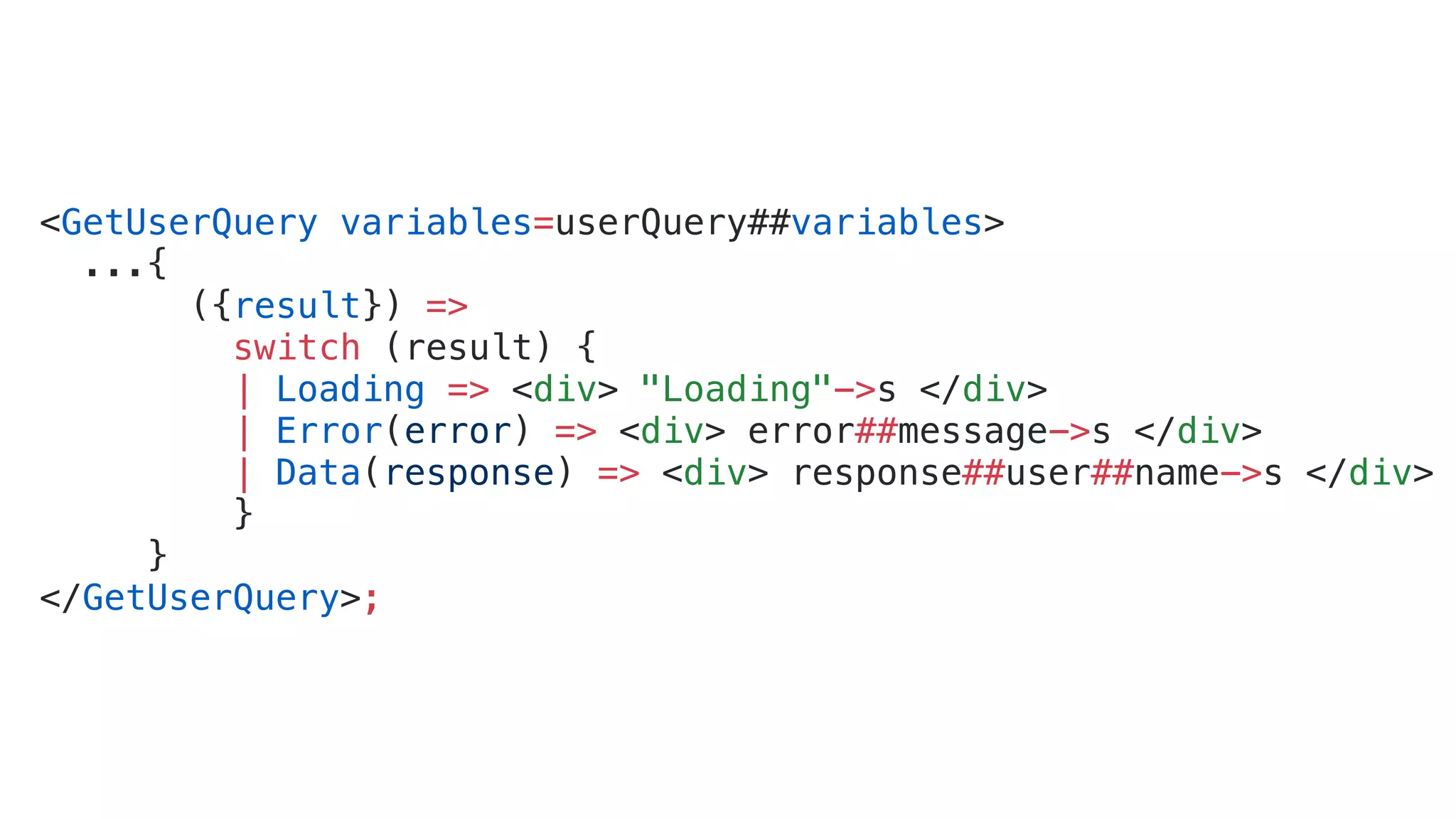 <GetUserQuery variables=userQuery##variables> ...{ ({result}) => switch (result) { | Loading => <div> "Loading"->s </div> | Error(error) => <div> error##message->s </div> | Data(response) => <div> response##user##name->s </div> } } </GetUserQuery>; 