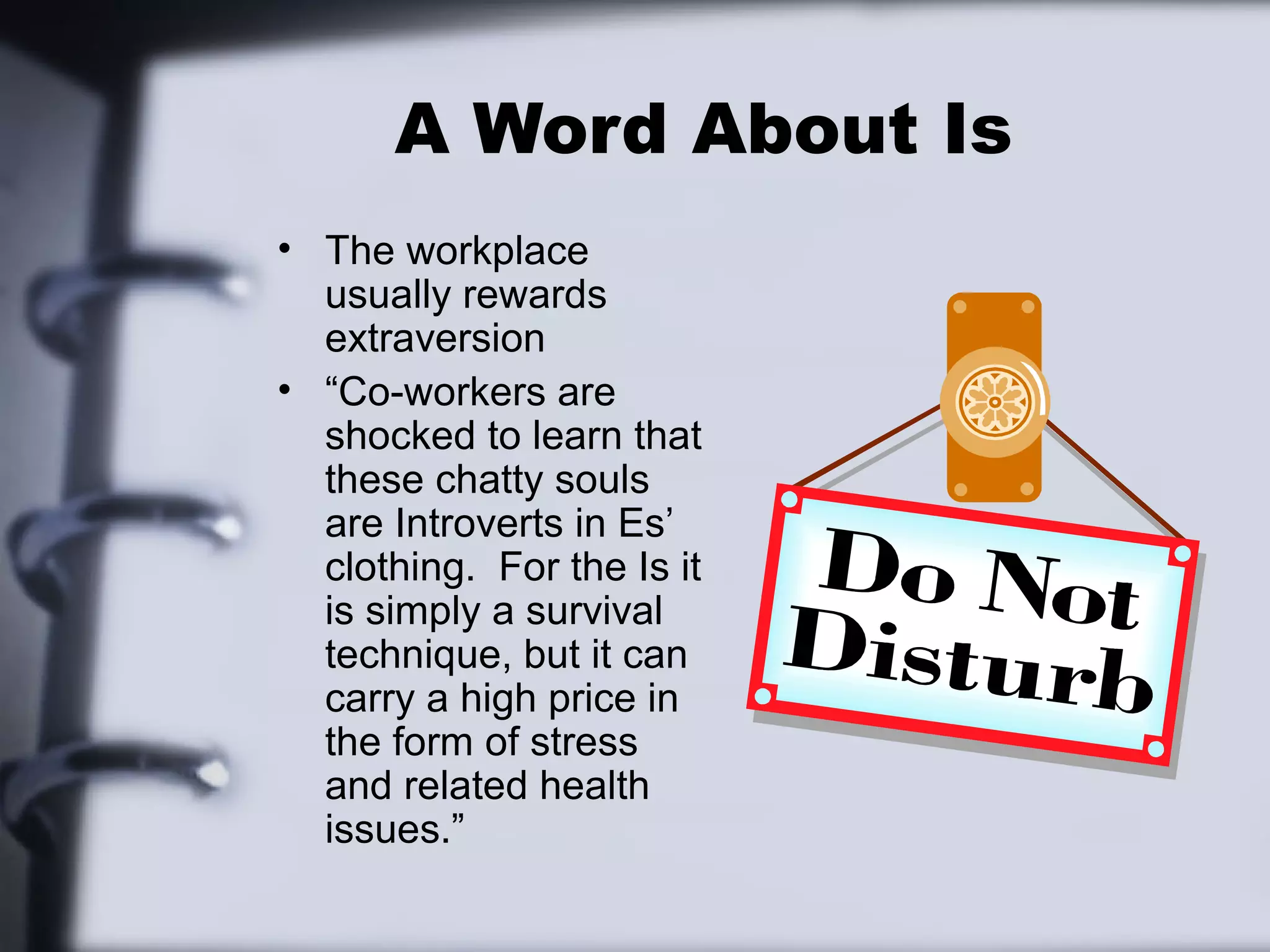 A Word About Is
• The workplace
  usually rewards
  extraversion
• “Co-workers are
  shocked to learn that
  these chatty souls
  are Introverts in Es’
  clothing. For the Is it
  is simply a survival
  technique, but it can
  carry a high price in
  the form of stress
  and related health
  issues.”
 