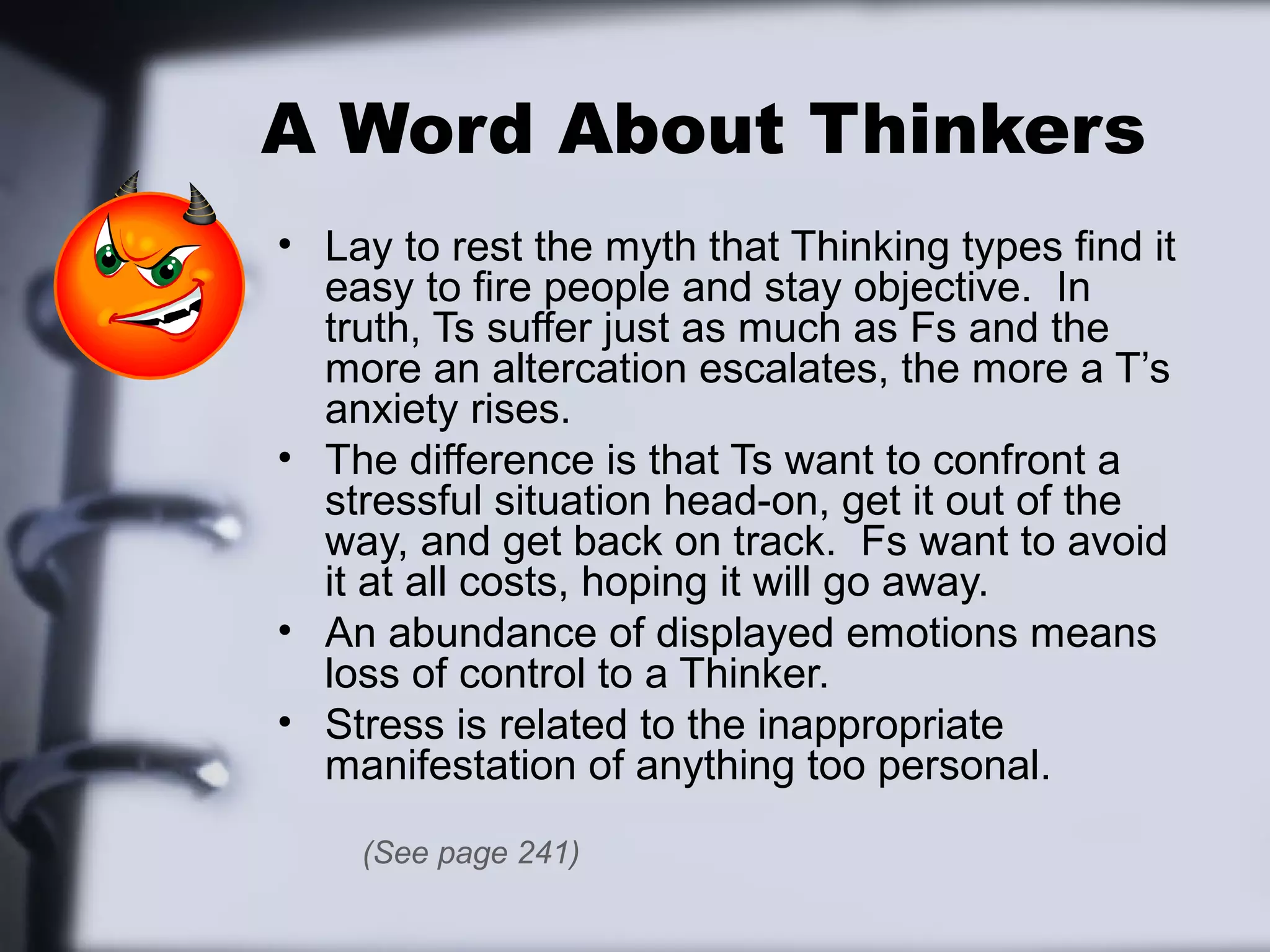 A Word About Thinkers
• Lay to rest the myth that Thinking types find it
  easy to fire people and stay objective. In
  truth, Ts suffer just as much as Fs and the
  more an altercation escalates, the more a T’s
  anxiety rises.
• The difference is that Ts want to confront a
  stressful situation head-on, get it out of the
  way, and get back on track. Fs want to avoid
  it at all costs, hoping it will go away.
• An abundance of displayed emotions means
  loss of control to a Thinker.
• Stress is related to the inappropriate
  manifestation of anything too personal.
    (See page 241)
 