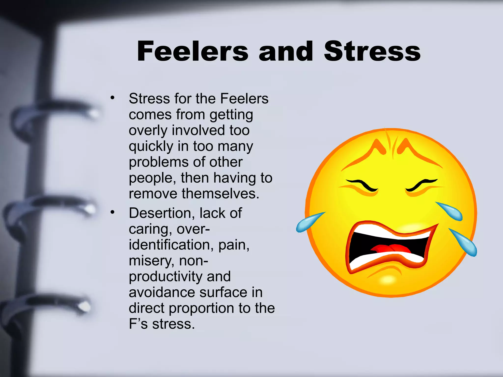 Feelers and Stress
• Stress for the Feelers
  comes from getting
  overly involved too
  quickly in too many
  problems of other
  people, then having to
  remove themselves.
• Desertion, lack of
  caring, over-
  identification, pain,
  misery, non-
  productivity and
  avoidance surface in
  direct proportion to the
  F’s stress.
 