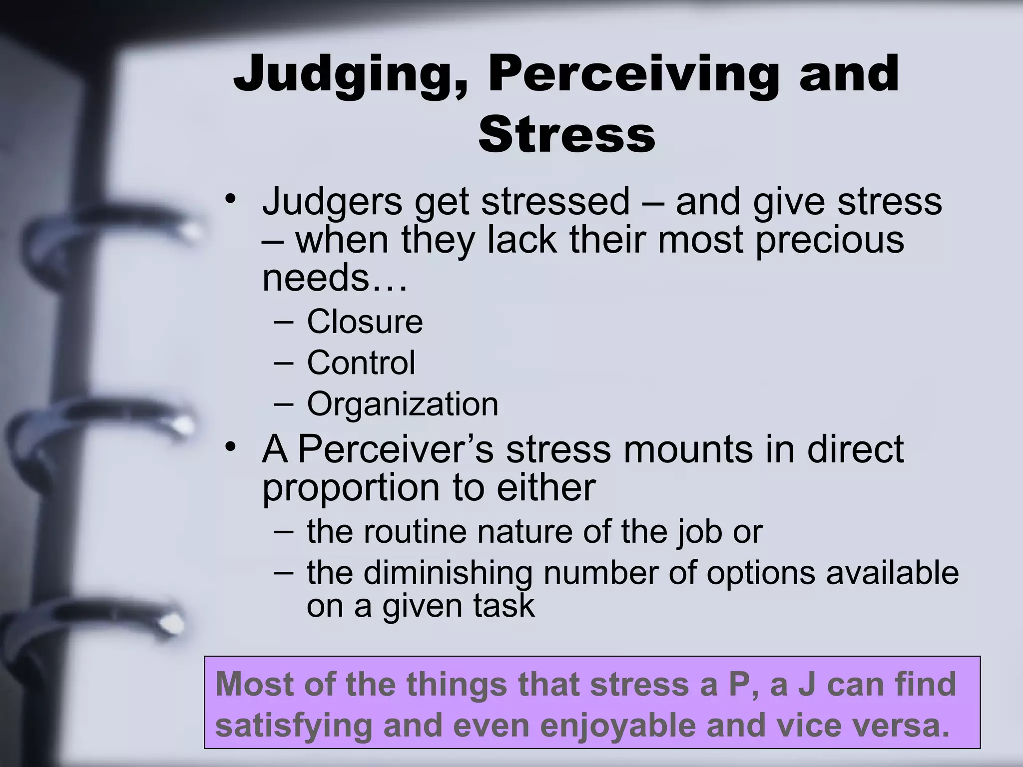 Judging, Perceiving and
         Stress
• Judgers get stressed – and give stress
  – when they lack their most precious
  needs…
   – Closure
   – Control
   – Organization
• A Perceiver’s stress mounts in direct
  proportion to either
   – the routine nature of the job or
   – the diminishing number of options available
     on a given task

Most of the things that stress a P, a J can find
satisfying and even enjoyable and vice versa.
 