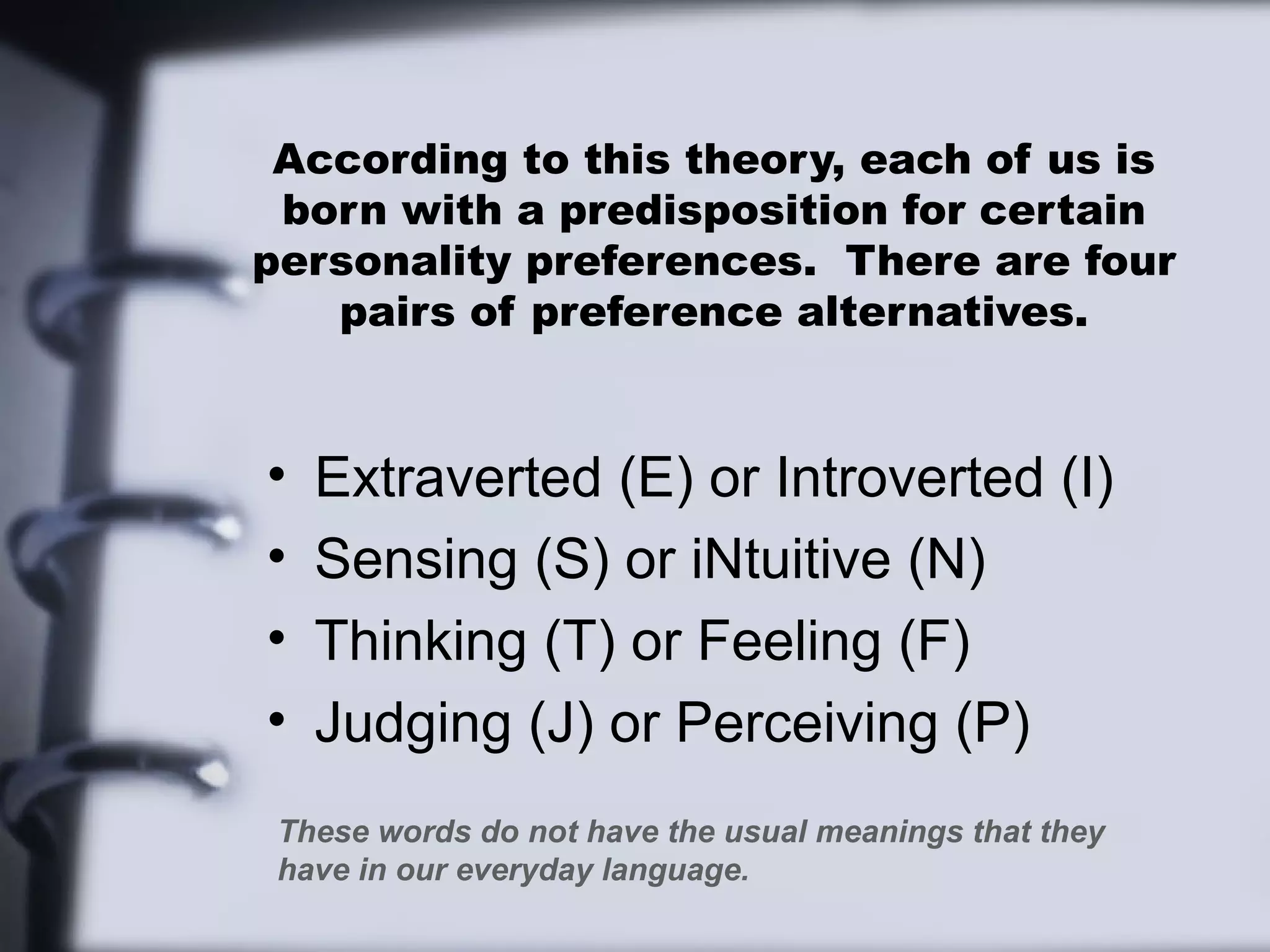 According to this theory, each of us is
 born with a predisposition for certain
personality preferences. There are four
   pairs of preference alternatives.


•   Extraverted (E) or Introverted (I)
•   Sensing (S) or iNtuitive (N)
•   Thinking (T) or Feeling (F)
•   Judging (J) or Perceiving (P)
 These words do not have the usual meanings that they
 have in our everyday language.
 