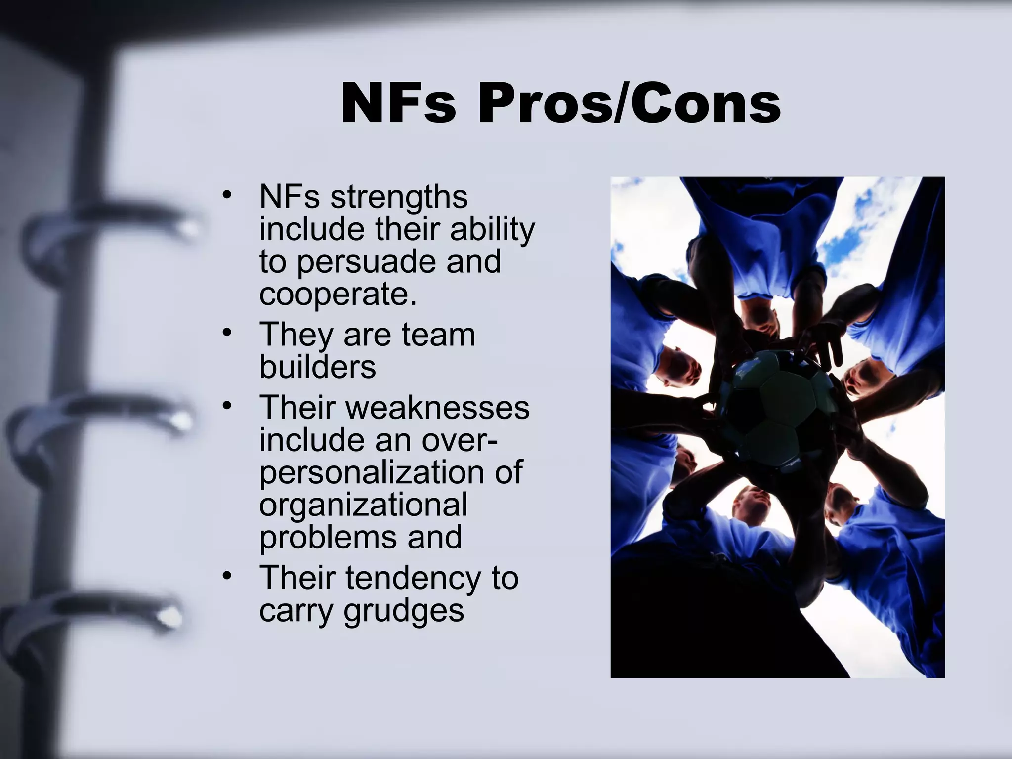 NFs Pros/Cons
• NFs strengths
  include their ability
  to persuade and
  cooperate.
• They are team
  builders
• Their weaknesses
  include an over-
  personalization of
  organizational
  problems and
• Their tendency to
  carry grudges
 