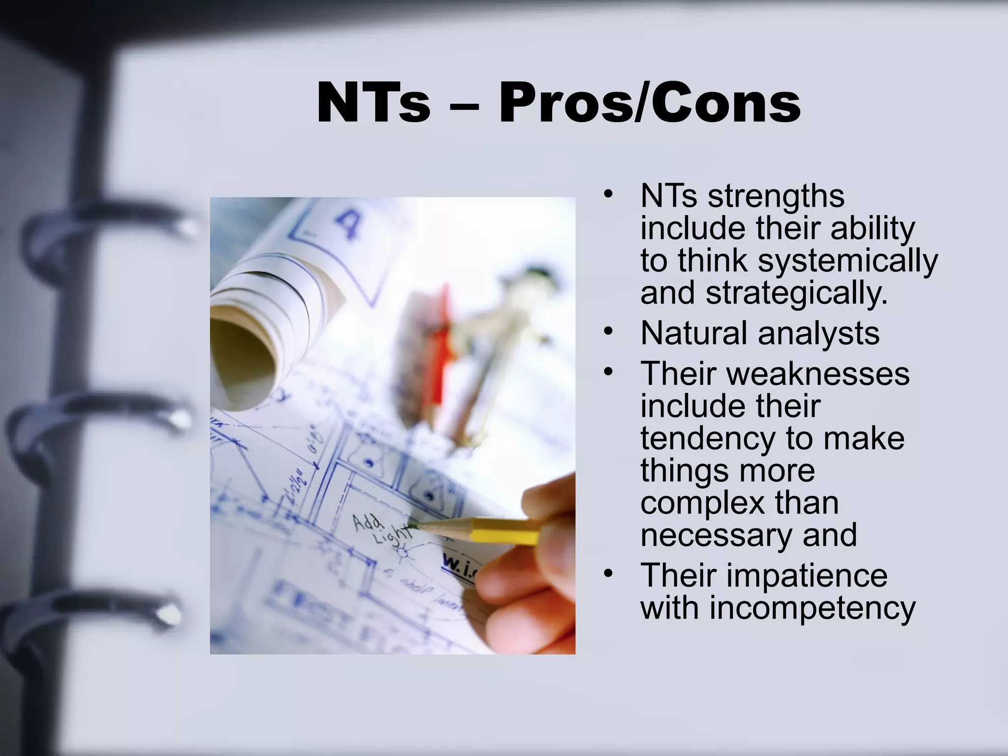 NTs – Pros/Cons
        • NTs strengths
          include their ability
          to think systemically
          and strategically.
        • Natural analysts
        • Their weaknesses
          include their
          tendency to make
          things more
          complex than
          necessary and
        • Their impatience
          with incompetency
 