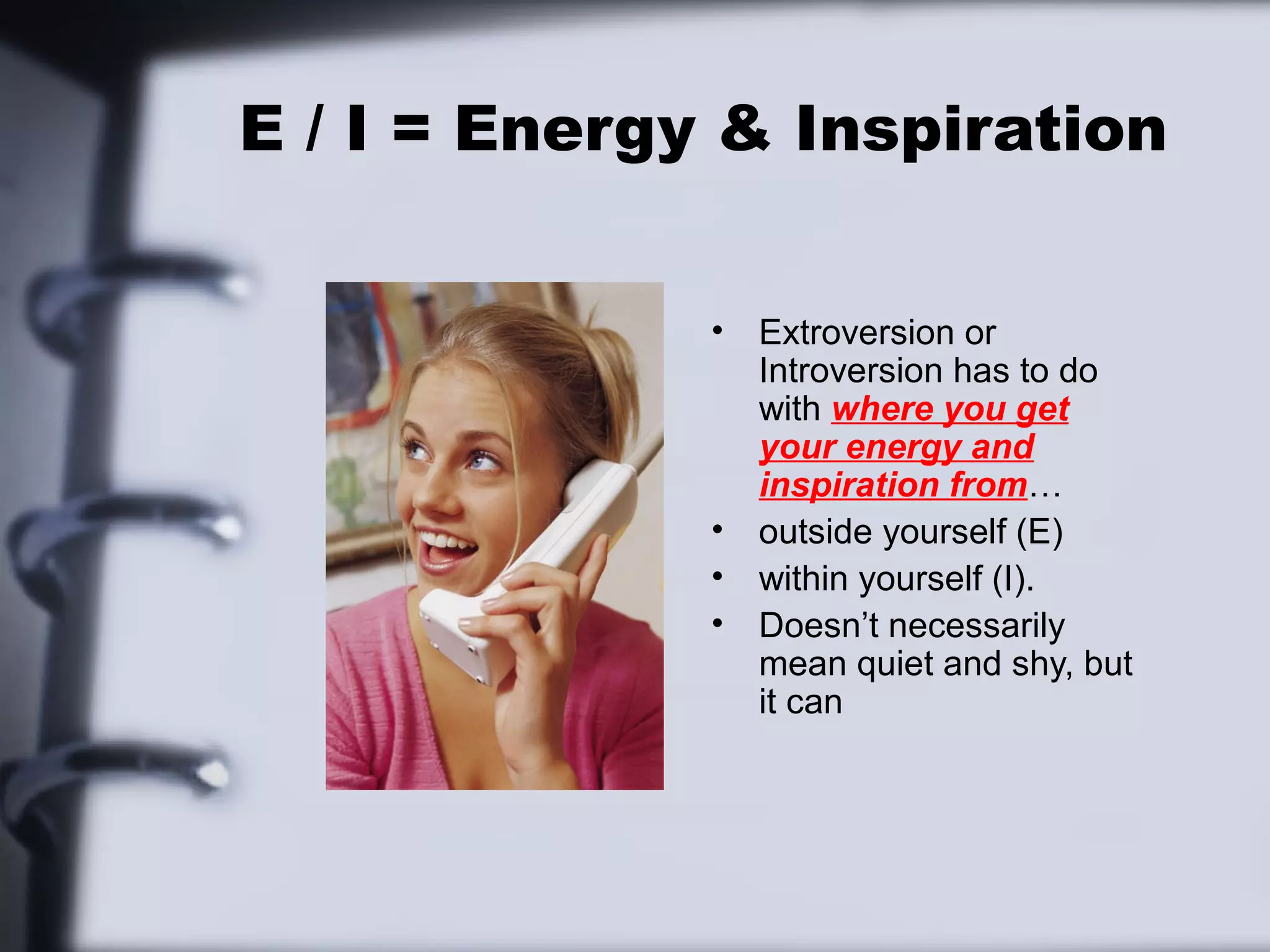 E / I = Energy & Inspiration


              •   Extroversion or
                  Introversion has to do
                  with where you get
                  your energy and
                  inspiration from…
              •   outside yourself (E)
              •   within yourself (I).
              •   Doesn’t necessarily
                  mean quiet and shy, but
                  it can
 