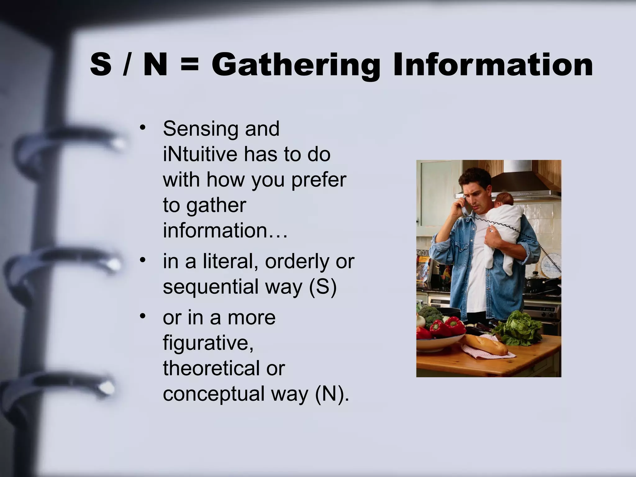 S / N = Gathering Information
  • Sensing and
    iNtuitive has to do
    with how you prefer
    to gather
    information…
  • in a literal, orderly or
    sequential way (S)
  • or in a more
    figurative,
    theoretical or
    conceptual way (N).
 