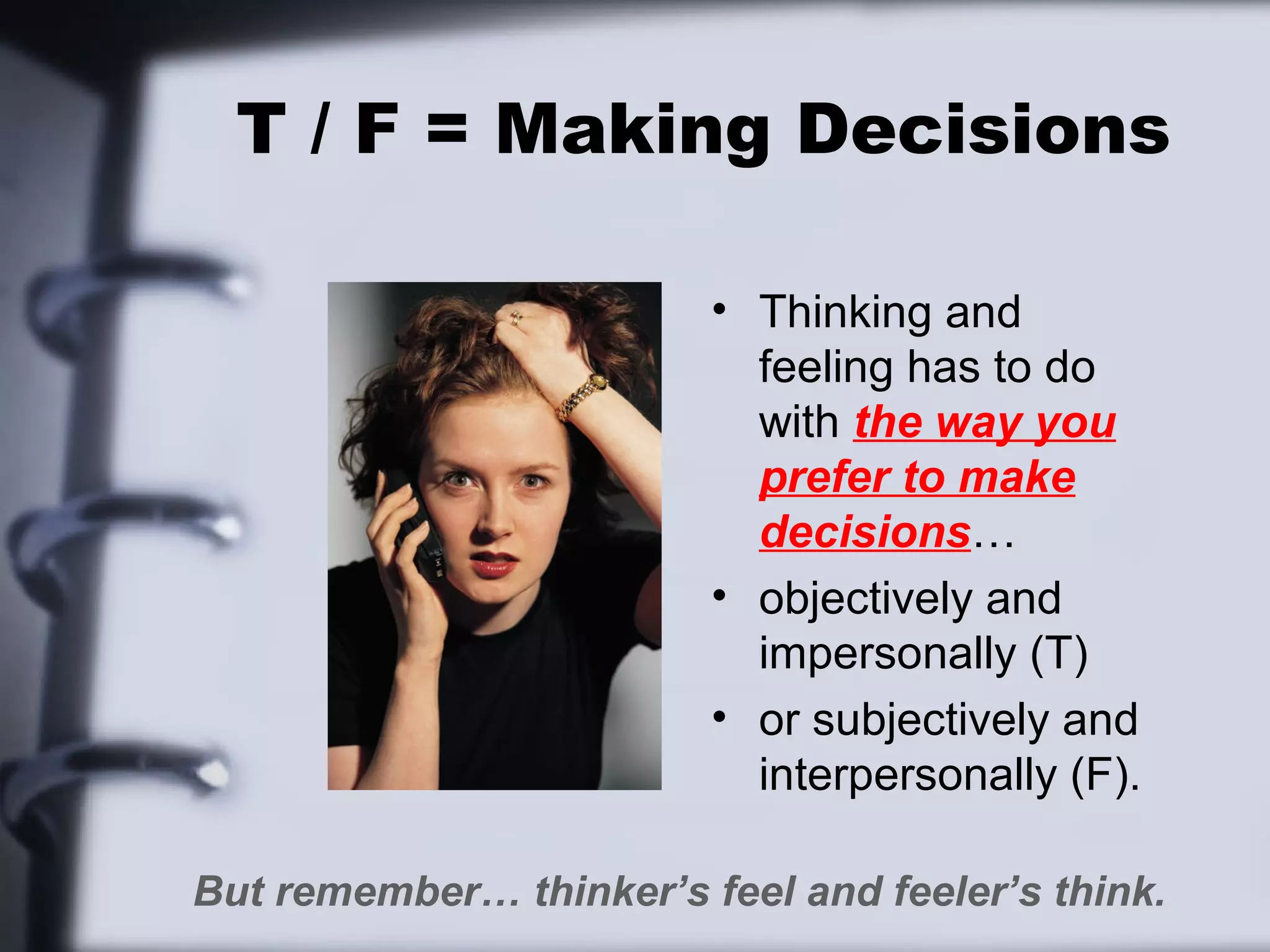 T / F = Making Decisions

                         • Thinking and
                           feeling has to do
                           with the way you
                           prefer to make
                           decisions…
                         • objectively and
                           impersonally (T)
                         • or subjectively and
                           interpersonally (F).

But remember… thinker’s feel and feeler’s think.
 