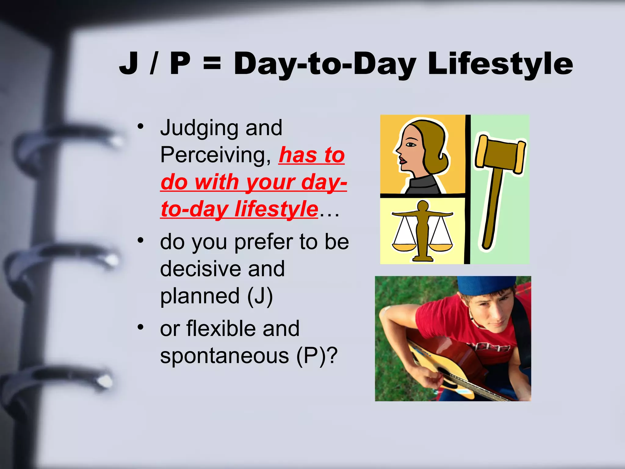 J / P = Day-to-Day Lifestyle
 • Judging and
   Perceiving, has to
   do with your day-
   to-day lifestyle…
 • do you prefer to be
   decisive and
   planned (J)
 • or flexible and
   spontaneous (P)?
 