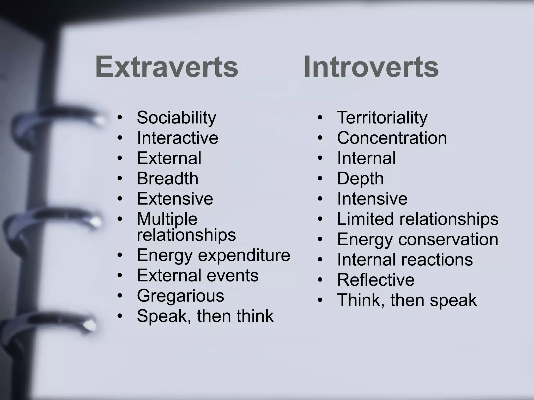 Extraverts                Introverts
 •   Sociability          •   Territoriality
 •   Interactive          •   Concentration
 •   External             •   Internal
 •   Breadth              •   Depth
 •   Extensive            •   Intensive
 •   Multiple             •   Limited relationships
     relationships        •   Energy conservation
 •   Energy expenditure   •   Internal reactions
 •   External events      •   Reflective
 •   Gregarious           •   Think, then speak
 •   Speak, then think
 