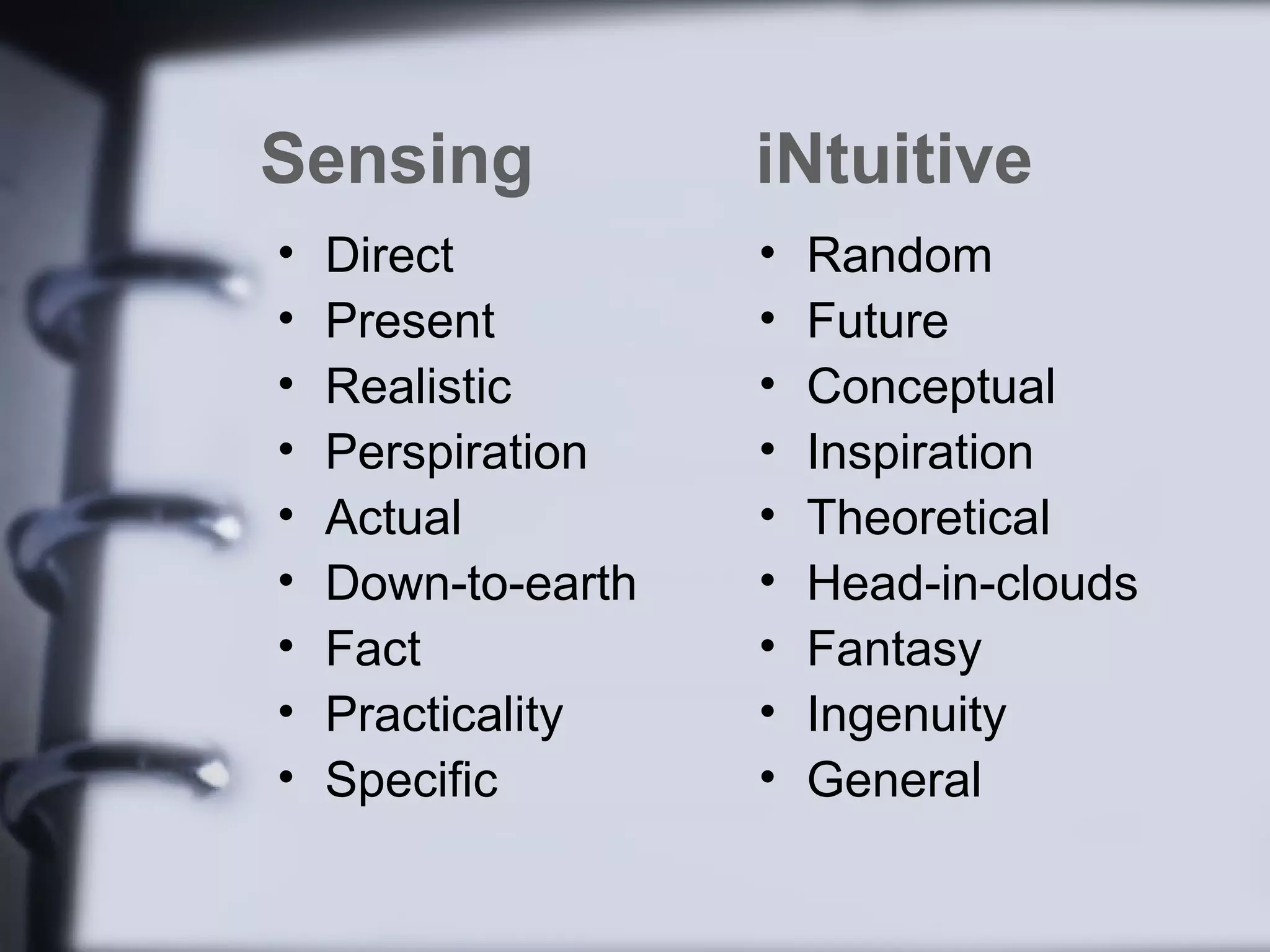 Sensing             iNtuitive
•   Direct          •   Random
•   Present         •   Future
•   Realistic       •   Conceptual
•   Perspiration    •   Inspiration
•   Actual          •   Theoretical
•   Down-to-earth   •   Head-in-clouds
•   Fact            •   Fantasy
•   Practicality    •   Ingenuity
•   Specific        •   General
 