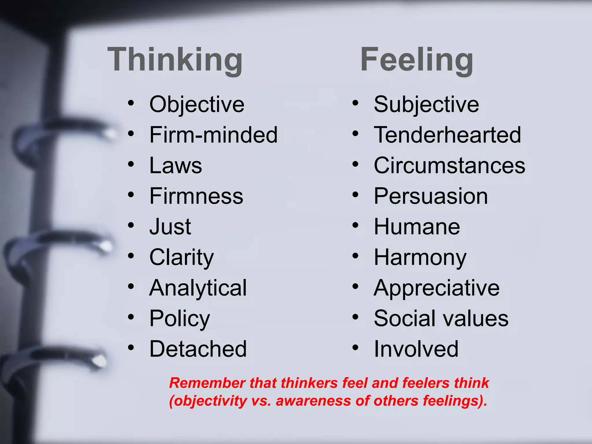 Thinking                            Feeling
 •   Objective                  •   Subjective
 •   Firm-minded                •   Tenderhearted
 •   Laws                       •   Circumstances
 •   Firmness                   •   Persuasion
 •   Just                       •   Humane
 •   Clarity                    •   Harmony
 •   Analytical                 •   Appreciative
 •   Policy                     •   Social values
 •   Detached                   •   Involved
      Remember that thinkers feel and feelers think
      (objectivity vs. awareness of others feelings).
 