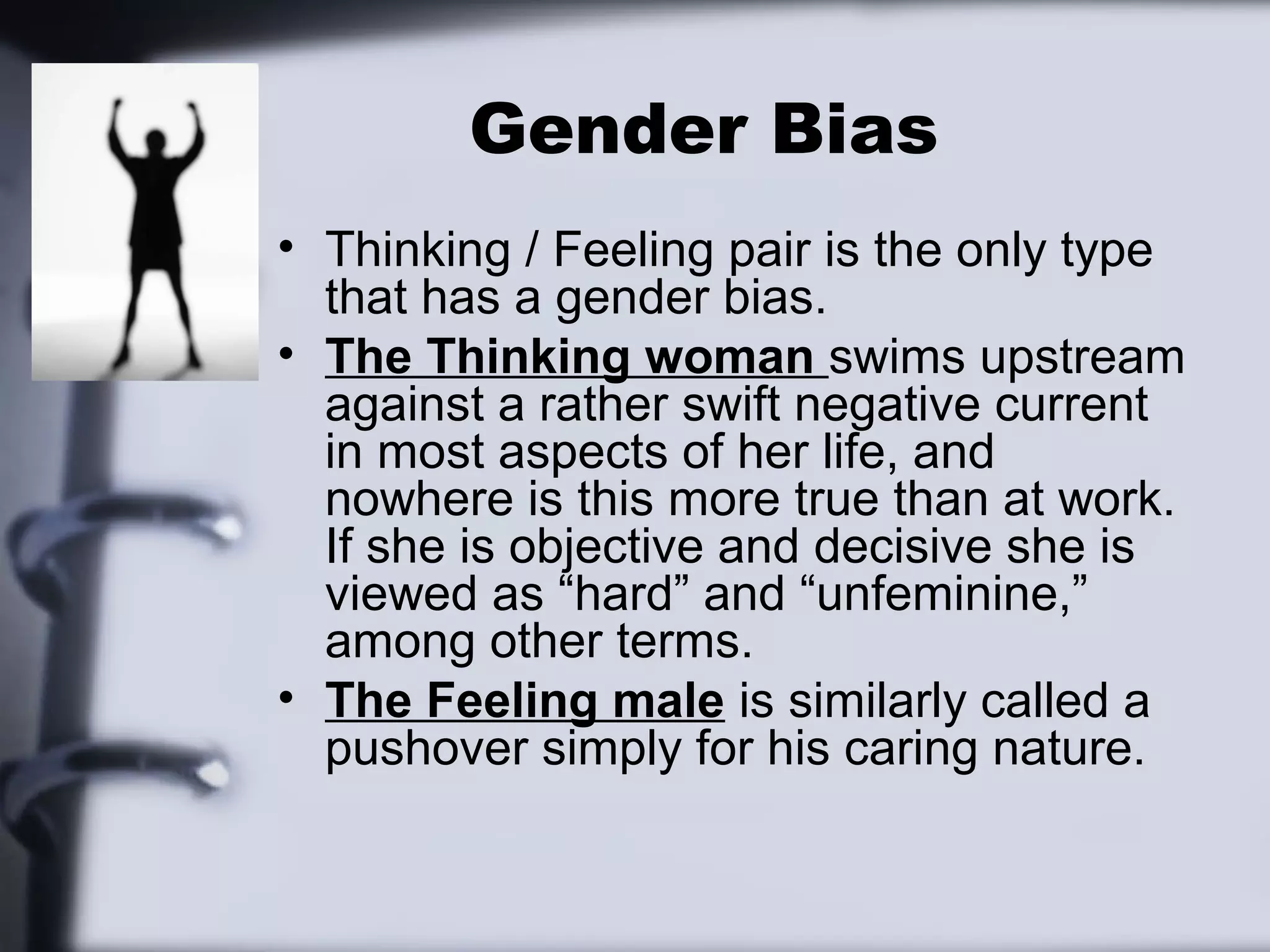 Gender Bias
• Thinking / Feeling pair is the only type
  that has a gender bias.
• The Thinking woman swims upstream
  against a rather swift negative current
  in most aspects of her life, and
  nowhere is this more true than at work.
  If she is objective and decisive she is
  viewed as “hard” and “unfeminine,”
  among other terms.
• The Feeling male is similarly called a
  pushover simply for his caring nature.
 