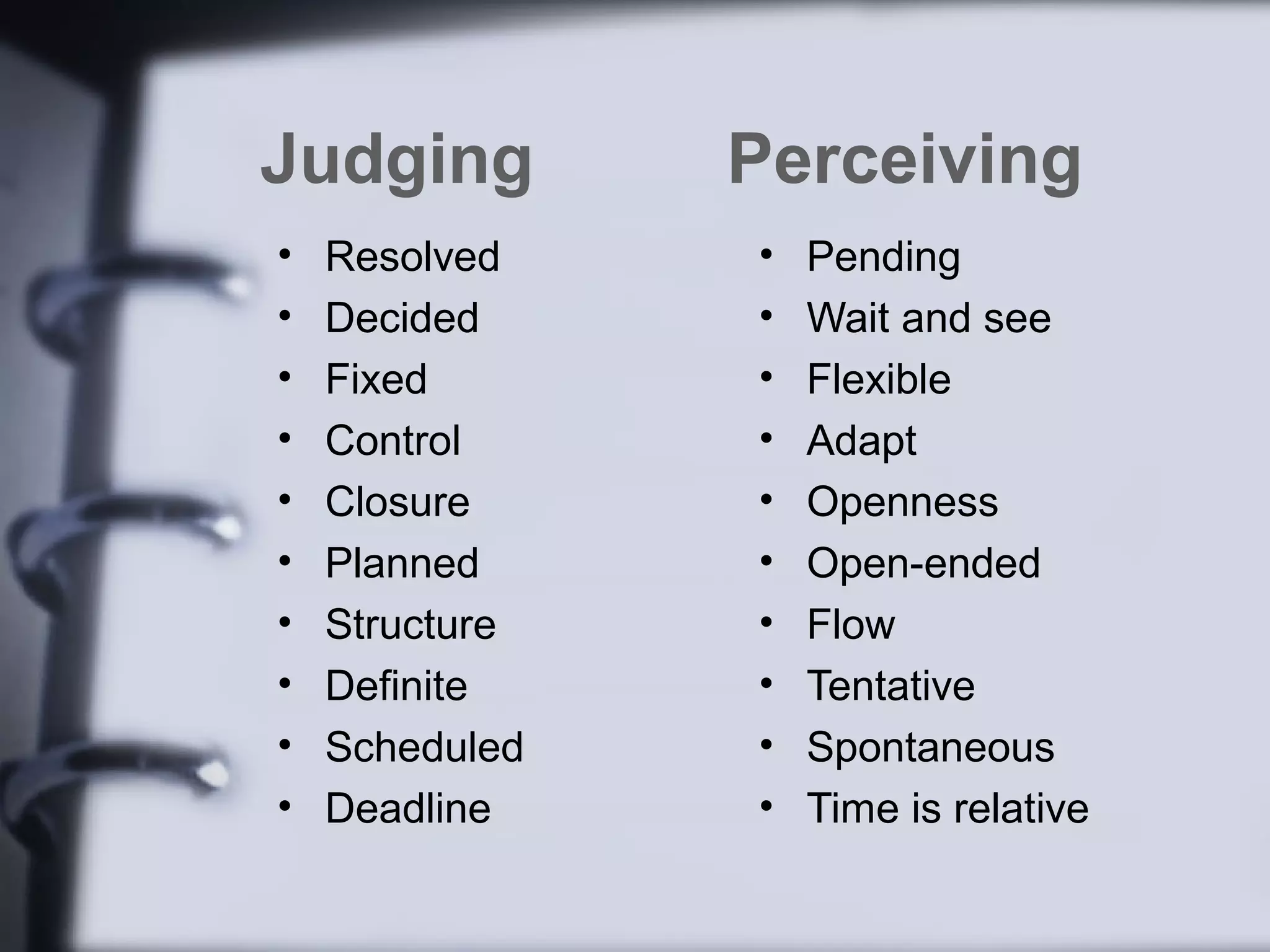 Judging         Perceiving
•   Resolved    •   Pending
•   Decided     •   Wait and see
•   Fixed       •   Flexible
•   Control     •   Adapt
•   Closure     •   Openness
•   Planned     •   Open-ended
•   Structure   •   Flow
•   Definite    •   Tentative
•   Scheduled   •   Spontaneous
•   Deadline    •   Time is relative
 