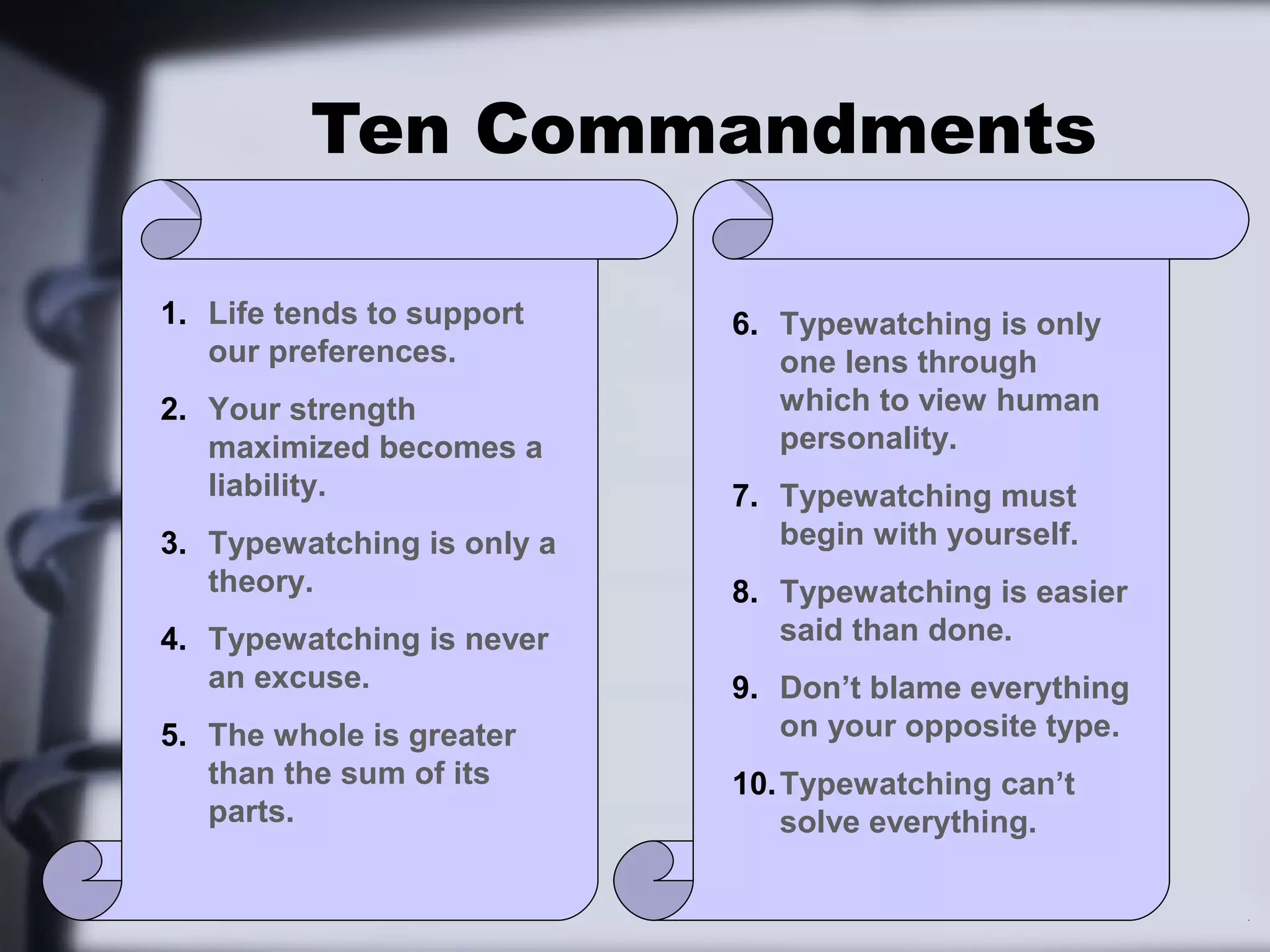 Ten Commandments

1. Life tends to support    6. Typewatching is only
   our preferences.            one lens through
2. Your strength               which to view human
   maximized becomes a         personality.
   liability.               7. Typewatching must
3. Typewatching is only a      begin with yourself.
   theory.                  8. Typewatching is easier
4. Typewatching is never       said than done.
   an excuse.               9. Don’t blame everything
5. The whole is greater        on your opposite type.
   than the sum of its      10. Typewatching can’t
   parts.                       solve everything.
 