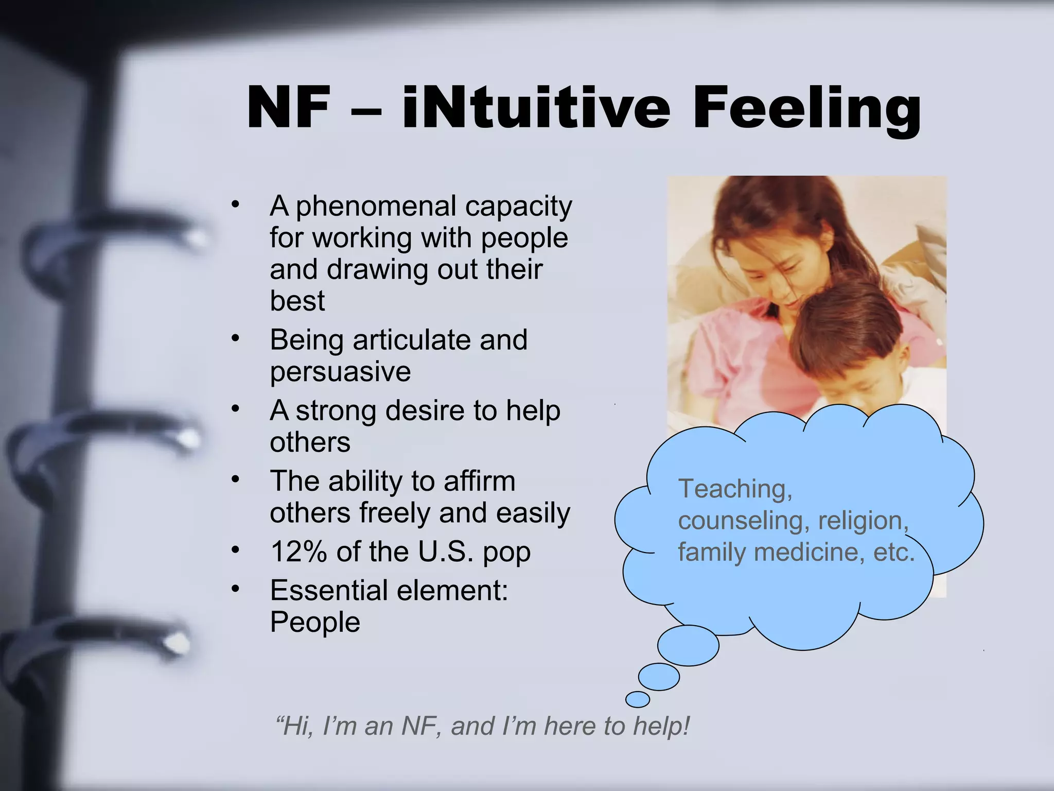 NF – iNtuitive Feeling
•   A phenomenal capacity
    for working with people
    and drawing out their
    best
•   Being articulate and
    persuasive
•   A strong desire to help
    others
•   The ability to affirm              Teaching,
    others freely and easily           counseling, religion,
•   12% of the U.S. pop                family medicine, etc.
•   Essential element:
    People


    “Hi, I’m an NF, and I’m here to help!
 