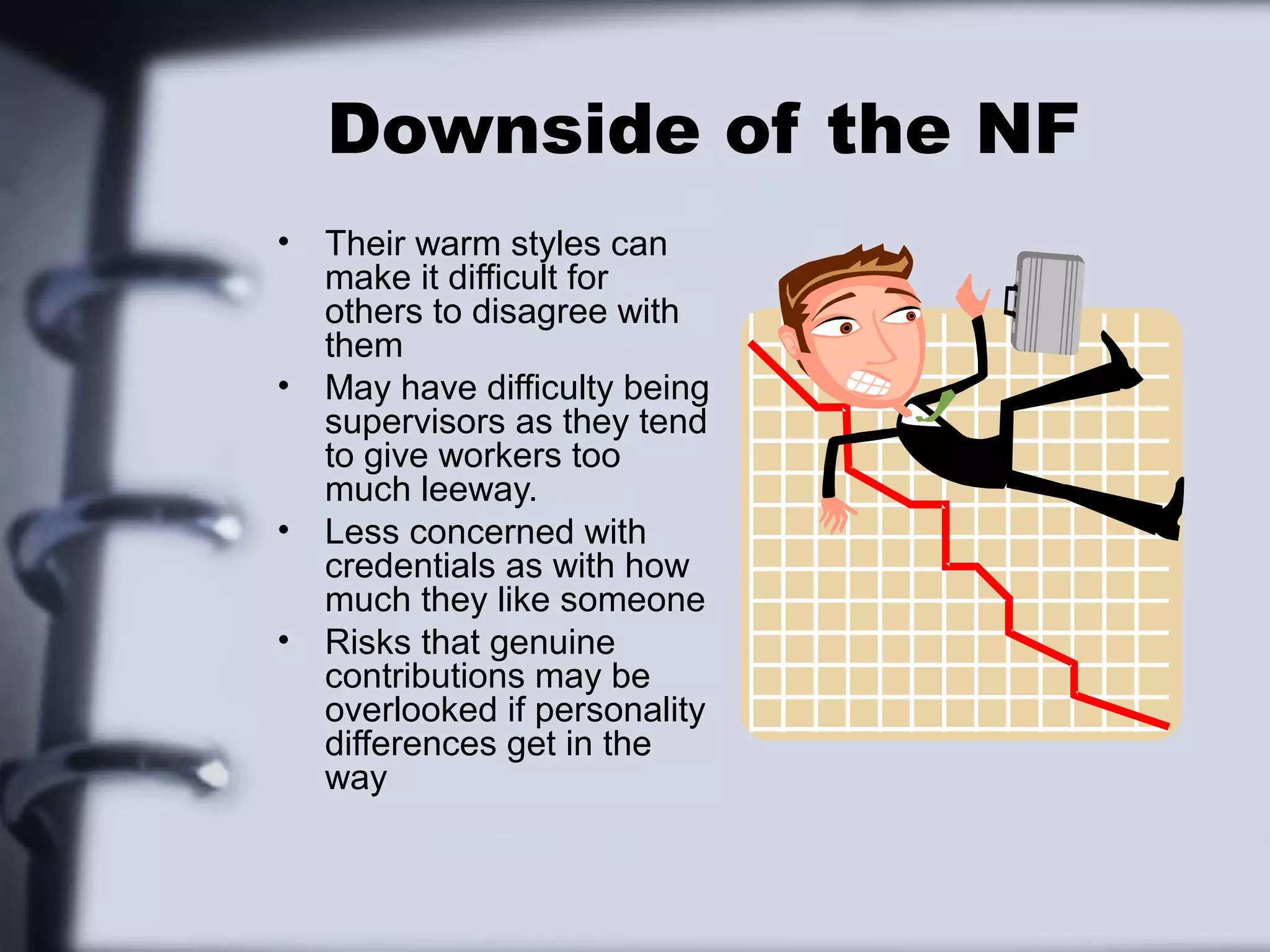 Downside of the NF
•   Their warm styles can
    make it difficult for
    others to disagree with
    them
•   May have difficulty being
    supervisors as they tend
    to give workers too
    much leeway.
•   Less concerned with
    credentials as with how
    much they like someone
•   Risks that genuine
    contributions may be
    overlooked if personality
    differences get in the
    way
 