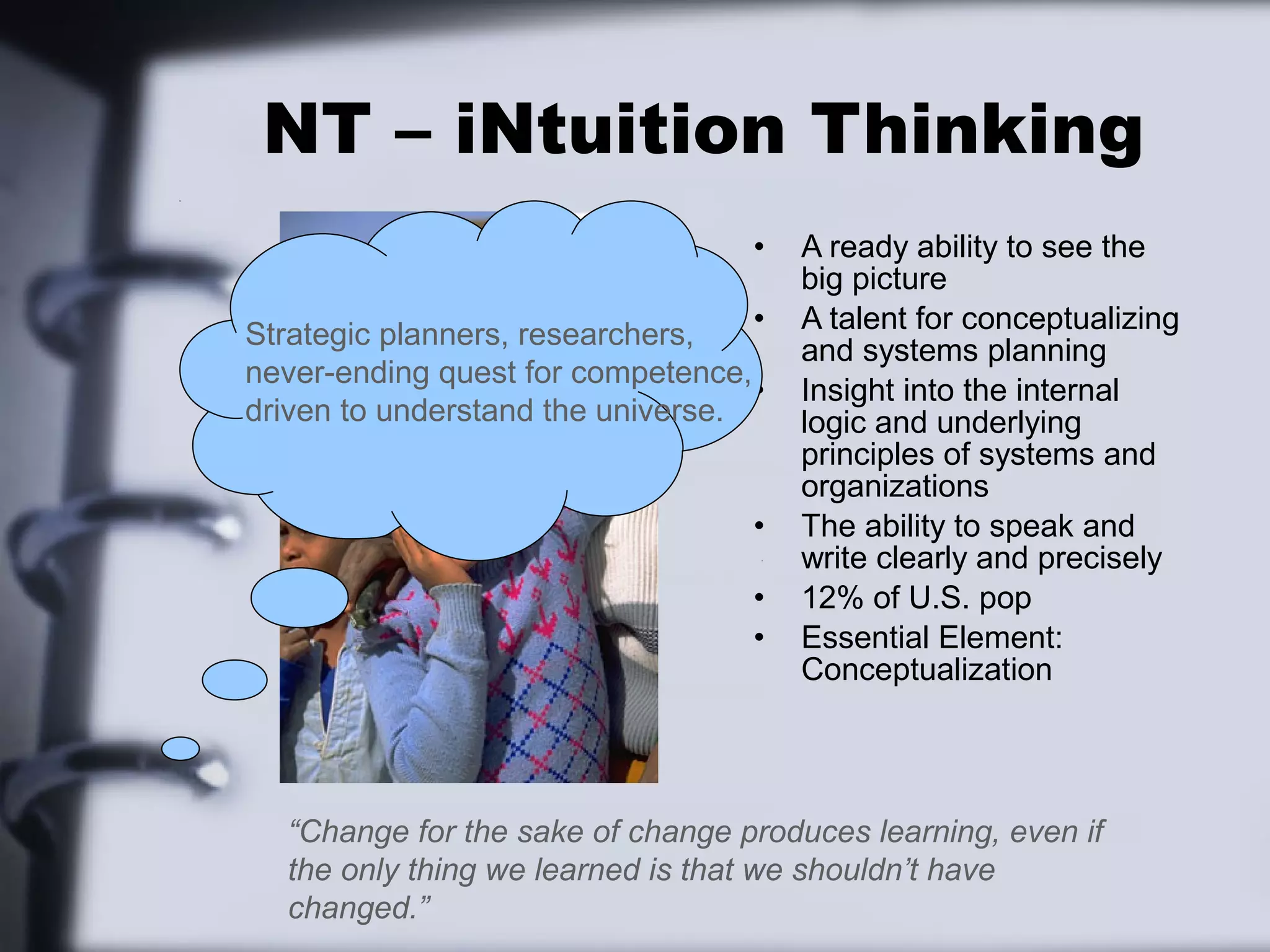 NT – iNtuition Thinking
                                   •   A ready ability to see the
                                       big picture
                                   •   A talent for conceptualizing
Strategic planners, researchers,
                                       and systems planning
never-ending quest for competence,
                                   •   Insight into the internal
driven to understand the universe.     logic and underlying
                                       principles of systems and
                                       organizations
                                   •   The ability to speak and
                                       write clearly and precisely
                                   •   12% of U.S. pop
                                   •   Essential Element:
                                       Conceptualization




  “Change for the sake of change produces learning, even if
  the only thing we learned is that we shouldn’t have
  changed.”
 
