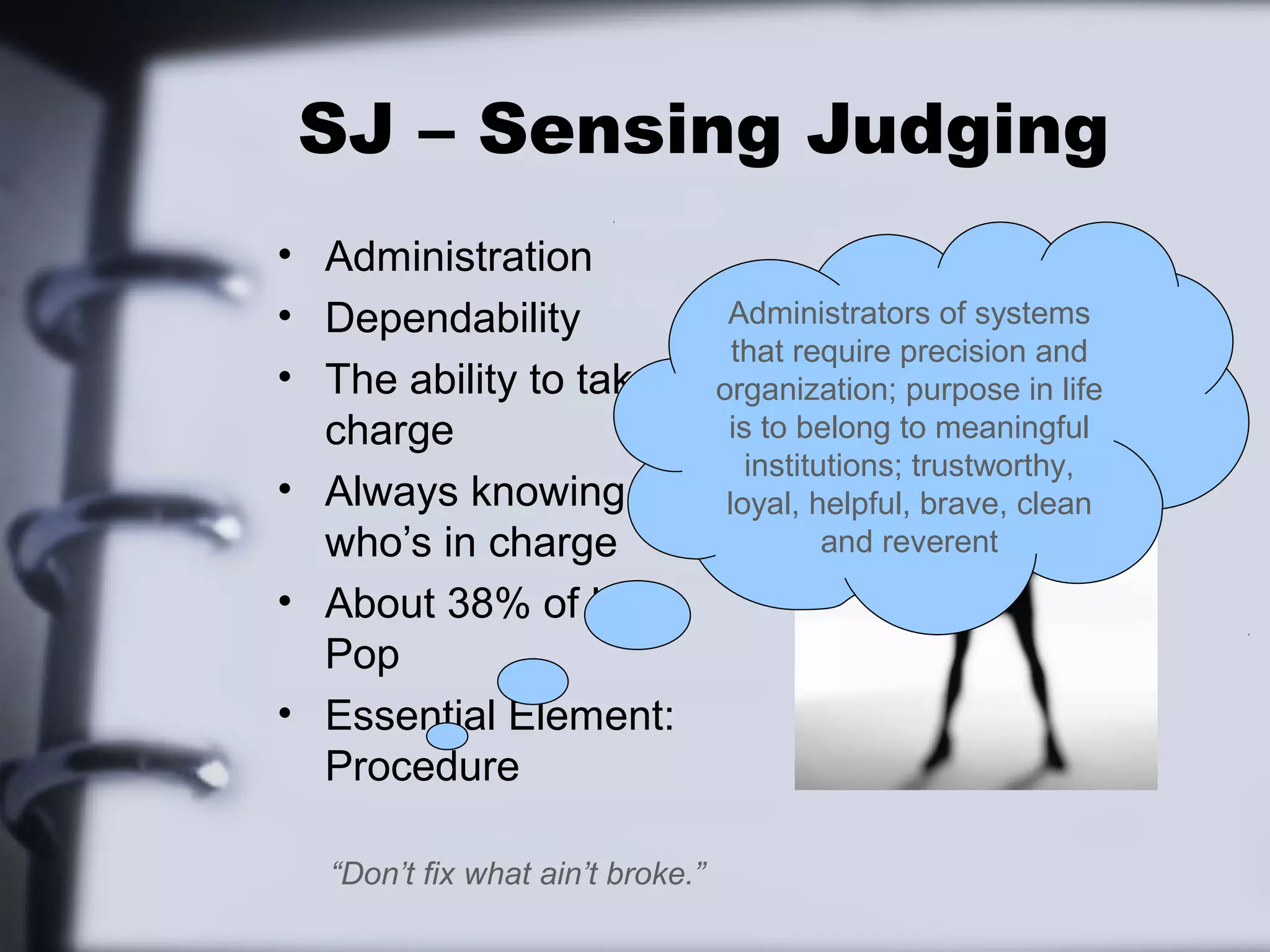 SJ – Sensing Judging
• Administration
• Dependability                    Administrators of systems
                                    that require precision and
• The ability to take             organization; purpose in life
  charge                           is to belong to meaningful
                                     institutions; trustworthy,
• Always knowing                   loyal, helpful, brave, clean
  who’s in charge                           and reverent
• About 38% of U.S.
  Pop
• Essential Element:
  Procedure

  “Don’t fix what ain’t broke.”
 
