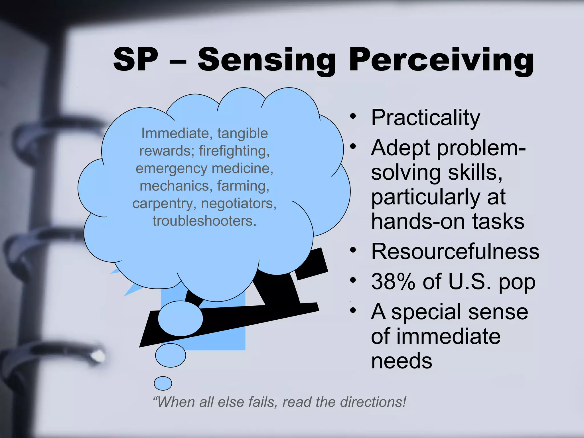 SP – Sensing Perceiving
                                    • Practicality
  Immediate, tangible
  rewards; firefighting,            • Adept problem-
 emergency medicine,
  mechanics, farming,
                                      solving skills,
 carpentry, negotiators,              particularly at
    troubleshooters.                  hands-on tasks
                                    • Resourcefulness
                                    • 38% of U.S. pop
                                    • A special sense
                                      of immediate
                                      needs
    “When all else fails, read the directions!
 
