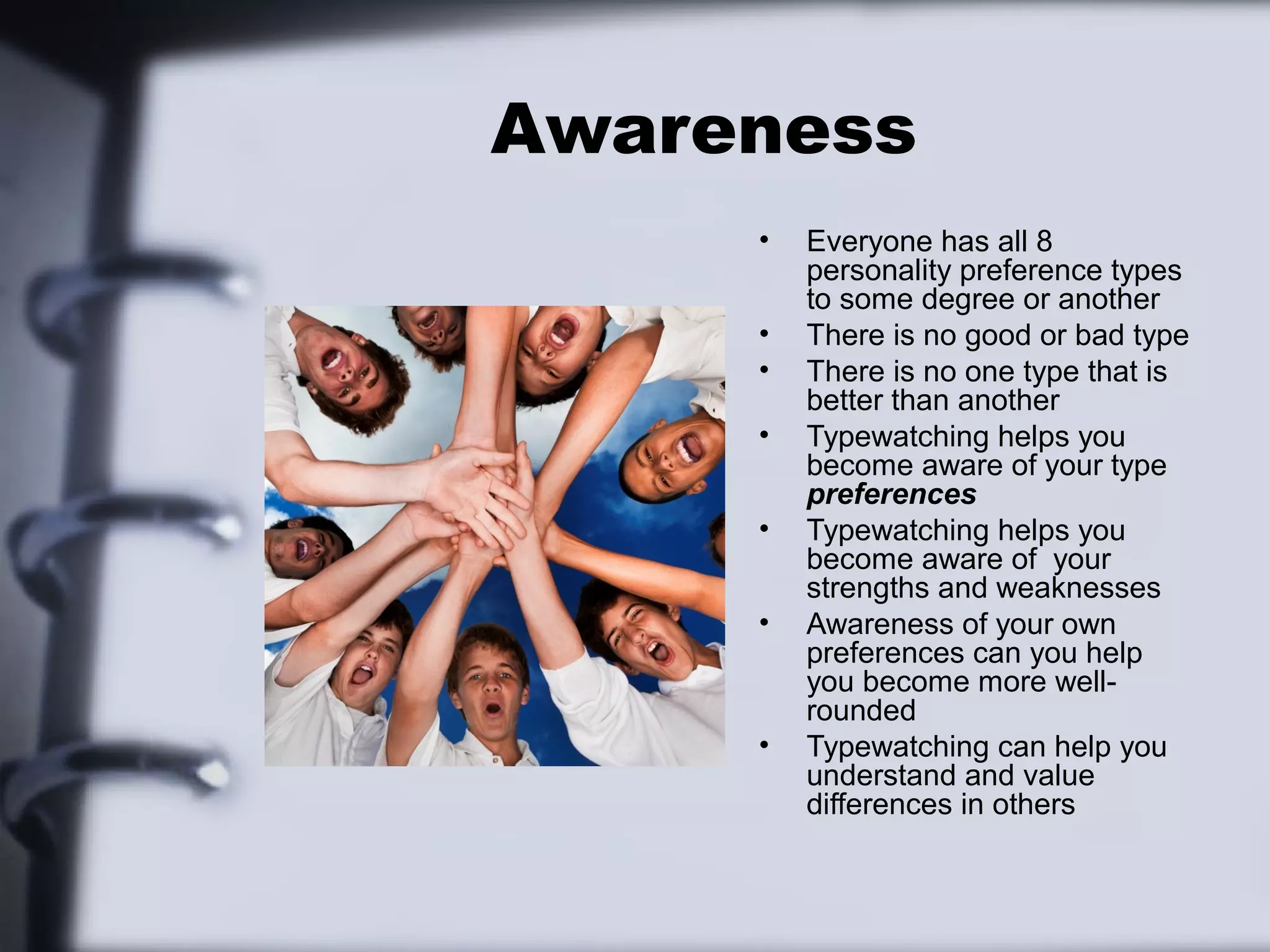 Awareness
     •   Everyone has all 8
         personality preference types
         to some degree or another
     •   There is no good or bad type
     •   There is no one type that is
         better than another
     •   Typewatching helps you
         become aware of your type
         preferences
     •   Typewatching helps you
         become aware of your
         strengths and weaknesses
     •   Awareness of your own
         preferences can you help
         you become more well-
         rounded
     •   Typewatching can help you
         understand and value
         differences in others
 