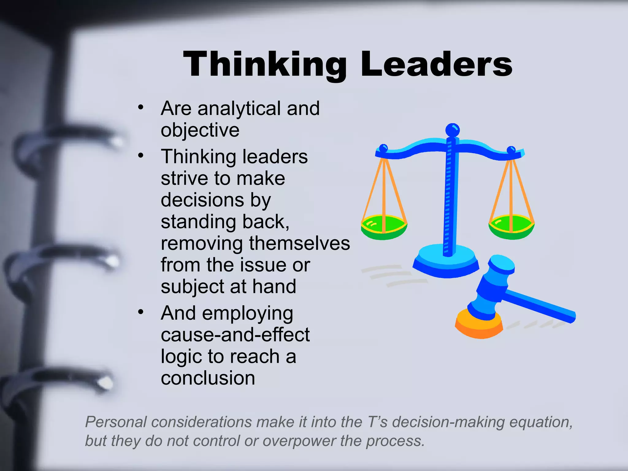 Thinking Leaders
       • Are analytical and
         objective
       • Thinking leaders
         strive to make
         decisions by
         standing back,
         removing themselves
         from the issue or
         subject at hand
       • And employing
         cause-and-effect
         logic to reach a
         conclusion

Personal considerations make it into the T’s decision-making equation,
but they do not control or overpower the process.
 