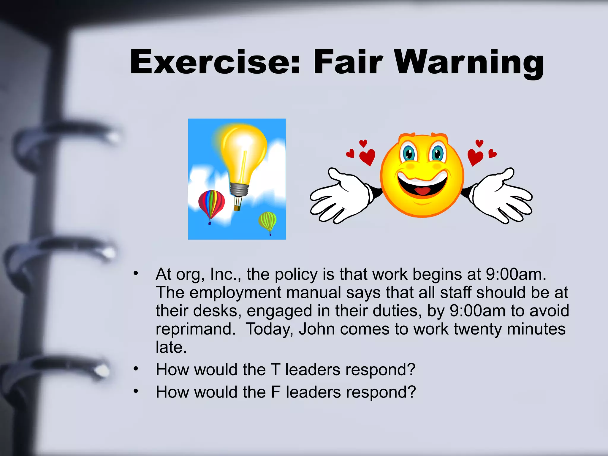 Exercise: Fair Warning




•   At org, Inc., the policy is that work begins at 9:00am.
    The employment manual says that all staff should be at
    their desks, engaged in their duties, by 9:00am to avoid
    reprimand. Today, John comes to work twenty minutes
    late.
•   How would the T leaders respond?
•   How would the F leaders respond?
 