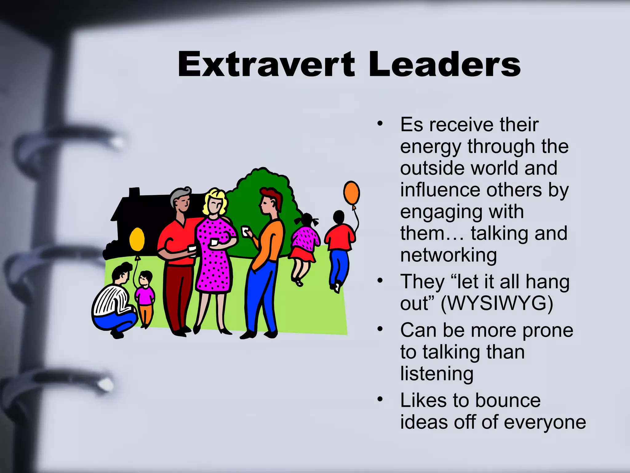 Extravert Leaders
         • Es receive their
           energy through the
           outside world and
           influence others by
           engaging with
           them… talking and
           networking
         • They “let it all hang
           out” (WYSIWYG)
         • Can be more prone
           to talking than
           listening
         • Likes to bounce
           ideas off of everyone
 