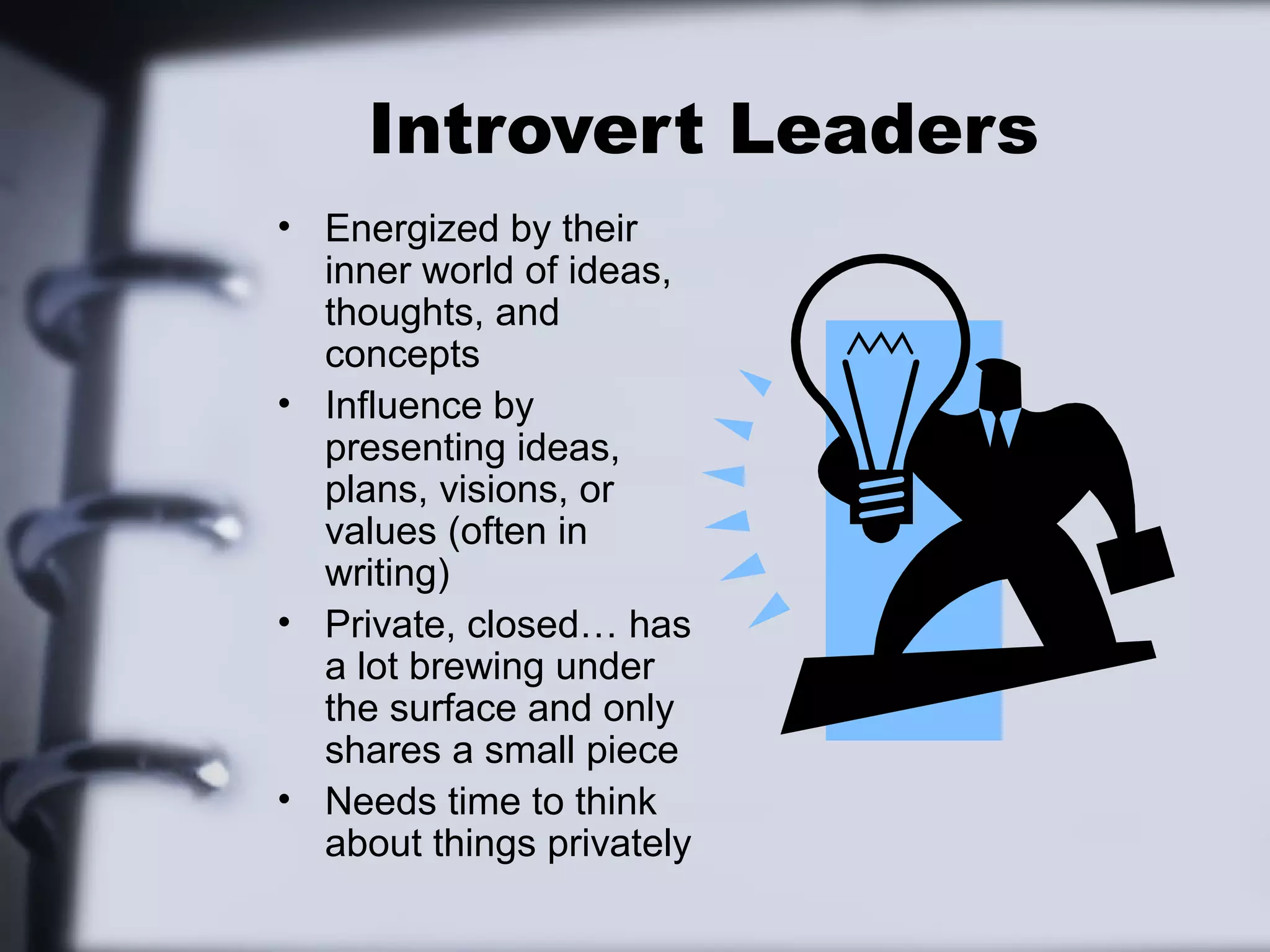 Introvert Leaders
• Energized by their
  inner world of ideas,
  thoughts, and
  concepts
• Influence by
  presenting ideas,
  plans, visions, or
  values (often in
  writing)
• Private, closed… has
  a lot brewing under
  the surface and only
  shares a small piece
• Needs time to think
  about things privately
 