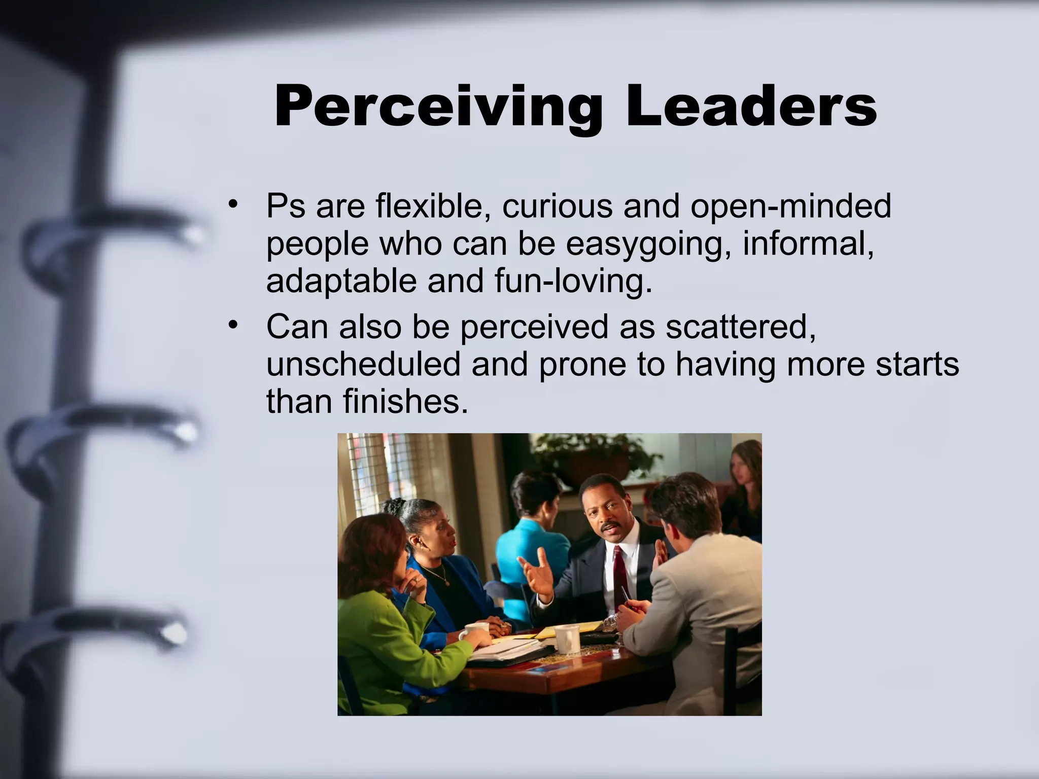 Perceiving Leaders
• Ps are flexible, curious and open-minded
  people who can be easygoing, informal,
  adaptable and fun-loving.
• Can also be perceived as scattered,
  unscheduled and prone to having more starts
  than finishes.
 