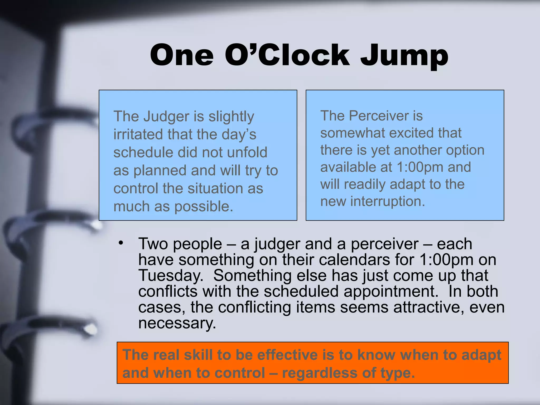 One O’Clock Jump
The Judger is slightly       The Perceiver is
irritated that the day’s     somewhat excited that
schedule did not unfold      there is yet another option
as planned and will try to   available at 1:00pm and
control the situation as     will readily adapt to the
much as possible.            new interruption.

• Two people – a judger and a perceiver – each
  have something on their calendars for 1:00pm on
  Tuesday. Something else has just come up that
  conflicts with the scheduled appointment. In both
  cases, the conflicting items seems attractive, even
  necessary.
 The real skill to be effective is to know when to adapt
 and when to control – regardless of type.
 