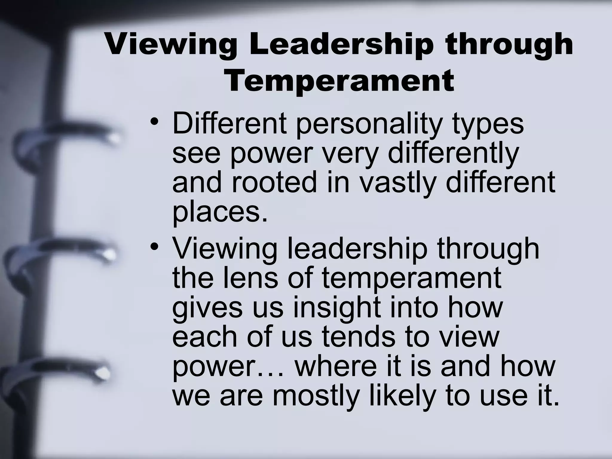 Viewing Leadership through
         Temperament
   • Different personality types
     see power very differently
     and rooted in vastly different
     places.
   • Viewing leadership through
     the lens of temperament
     gives us insight into how
     each of us tends to view
     power… where it is and how
     we are mostly likely to use it.
 