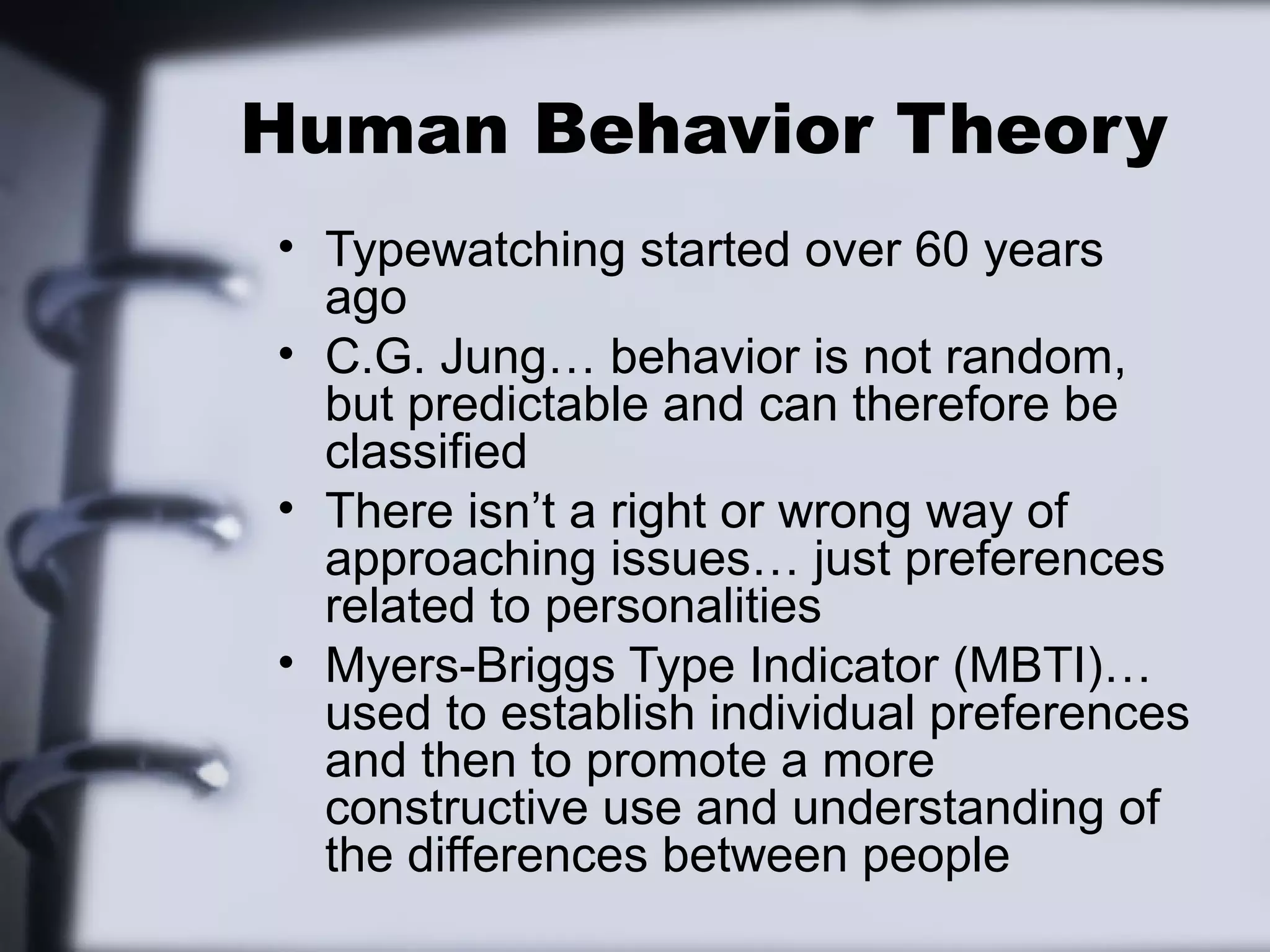 Human Behavior Theory
• Typewatching started over 60 years
  ago
• C.G. Jung… behavior is not random,
  but predictable and can therefore be
  classified
• There isn’t a right or wrong way of
  approaching issues… just preferences
  related to personalities
• Myers-Briggs Type Indicator (MBTI)…
  used to establish individual preferences
  and then to promote a more
  constructive use and understanding of
  the differences between people
 