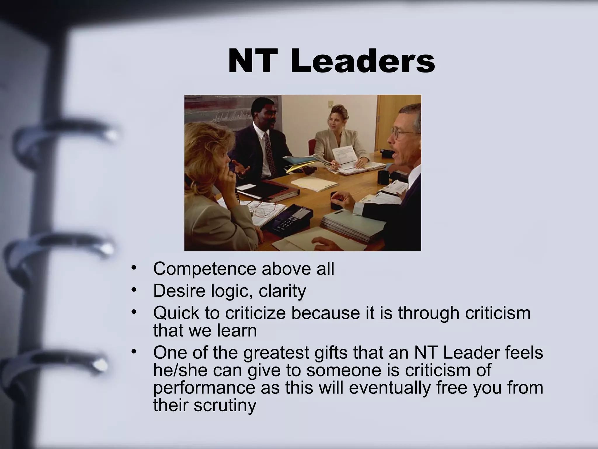 NT Leaders




• Competence above all
• Desire logic, clarity
• Quick to criticize because it is through criticism
  that we learn
• One of the greatest gifts that an NT Leader feels
  he/she can give to someone is criticism of
  performance as this will eventually free you from
  their scrutiny
 