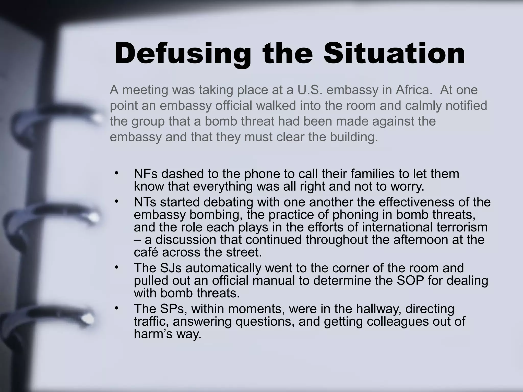 Defusing the Situation
A meeting was taking place at a U.S. embassy in Africa. At one
point an embassy official walked into the room and calmly notified
the group that a bomb threat had been made against the
embassy and that they must clear the building.

•   NFs dashed to the phone to call their families to let them
    know that everything was all right and not to worry.
•   NTs started debating with one another the effectiveness of the
    embassy bombing, the practice of phoning in bomb threats,
    and the role each plays in the efforts of international terrorism
    – a discussion that continued throughout the afternoon at the
    café across the street.
•   The SJs automatically went to the corner of the room and
    pulled out an official manual to determine the SOP for dealing
    with bomb threats.
•   The SPs, within moments, were in the hallway, directing
    traffic, answering questions, and getting colleagues out of
    harm’s way.
 