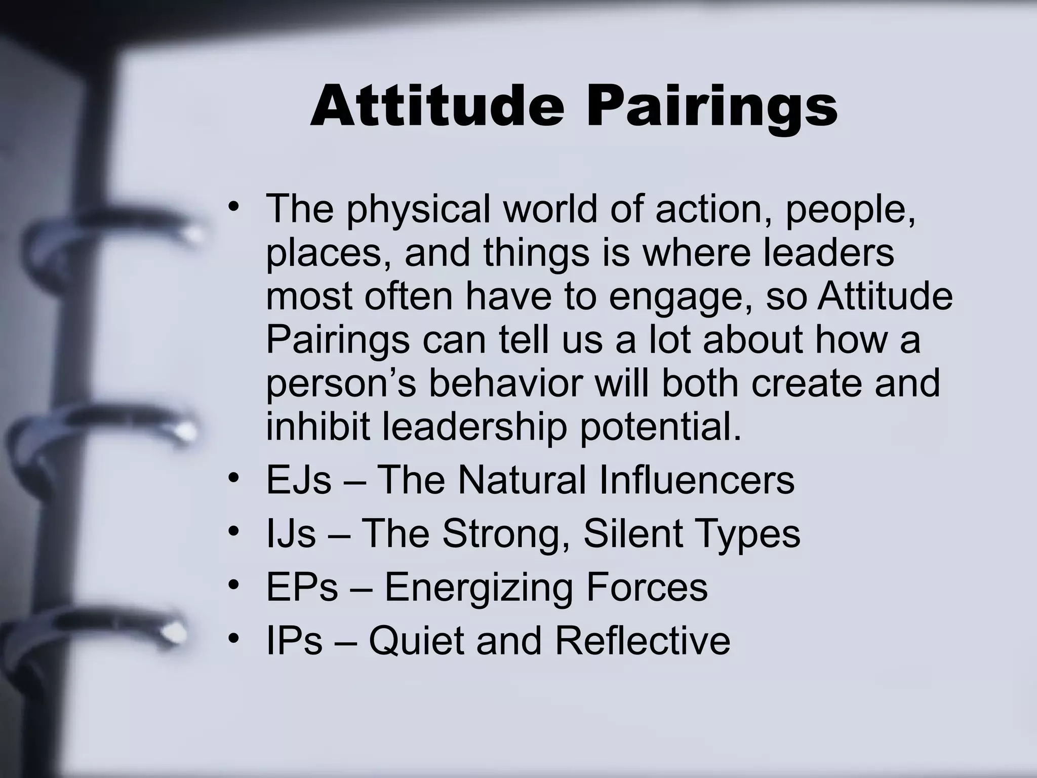 Attitude Pairings
• The physical world of action, people,
  places, and things is where leaders
  most often have to engage, so Attitude
  Pairings can tell us a lot about how a
  person’s behavior will both create and
  inhibit leadership potential.
• EJs – The Natural Influencers
• IJs – The Strong, Silent Types
• EPs – Energizing Forces
• IPs – Quiet and Reflective
 